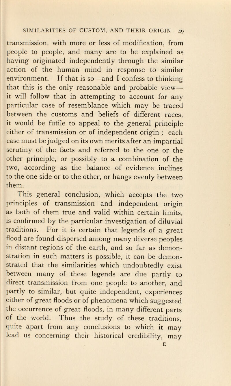 transmission, with more or less of modification, from people to people, and many are to be explained as having- originated independently through the similar action of the human mind in response to similar environment. If that is so—and I confess to thinking that this is the only reasonable and probable view— it will follow that in attempting to account for any particular case of resemblance which may be traced between the customs and beliefs of different races, it would be futile to appeal to the general principle either of transmission or of independent origin ; each case must be judged on its own merits after an impartial scrutiny of the facts and referred to the one or the other principle, or possibly to a combination of the two, according as the balance of evidence inclines to the one side or to the other, or hangs evenly between them. This general conclusion, which accepts the two principles of transmission and independent origin as both of them true and valid within certain limits, is confirmed by the particular investigation of diluvial traditions. For it is certain that legends of a great flood are found dispersed among many diverse peoples in distant regions of the earth, and so far as demon¬ stration in such matters is possible, it can be demon¬ strated that the similarities which undoubtedly exist between many of these legends are due partly to direct transmission from one people to another, and partly to similar, but quite independent, experiences either of great floods or of phenomena which suggested the occurrence of great floods, in many different parts of the world. Thus the study of these traditions, quite apart from any conclusions to which it may lead us concerning their historical credibility, may