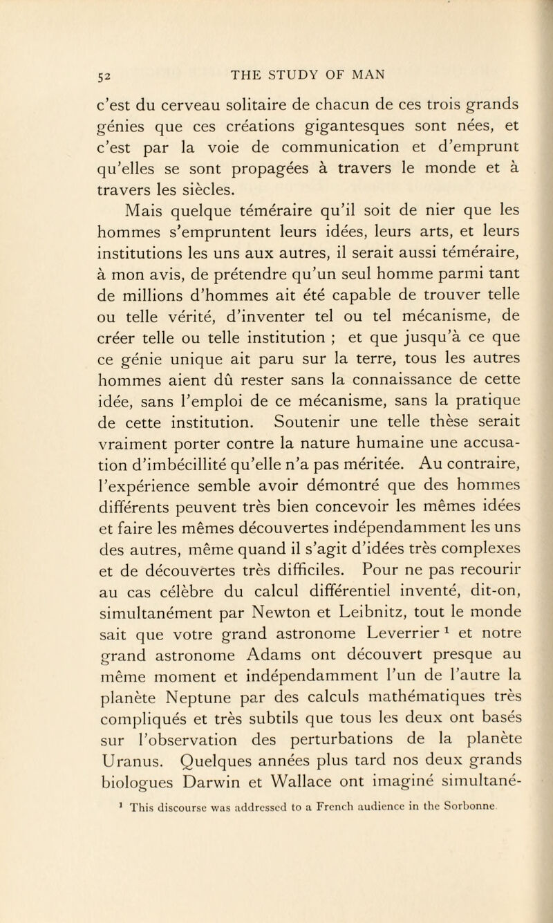 c’est du cerveau solitaire de chacun de ces trois grands genies que ces creations gigantesques sont nees, et c’est par la voie de communication et d’emprunt qu’elles se sont propagees a travers le monde et a travers les siecles. Mais quelque temeraire qu’il soit de nier que les hommes s’empruntent leurs idees, leurs arts, et leurs institutions les uns aux autres, il serait aussi temeraire, a mon avis, de pretendre qu’un seul homme parmi tant de millions d’hommes ait ete capable de trouver telle ou telle verite, d’inventer tel ou tel mecanisme, de creer telle ou telle institution ; et que jusqu’a ce que ce genie unique ait paru sur la terre, tous les autres hommes aient du rester sans la connaissance de cette idee, sans l’emploi de ce mecanisme, sans la pratique de cette institution. Soutenir une telle these serait vraiment porter contre la nature humaine une accusa¬ tion d’imbecillite qu’elle n’a pas meritee. Au contraire, Pexperience semble avoir demontre que des hommes differents peuvent tres bien concevoir les memes idees et faire les memes decouvertes independamment les uns des autres, meme quand il s’agit d’idees tres complexes et de decouvertes tres difficiles. Pour ne pas recourir au cas celebre du calcul differentiel invente, dit-on, simultanement par Newton et Leibnitz, tout le monde sait que votre grand astronome Leverrier 1 et notre grand astronome Adams ont decouvert presque au meme moment et independamment Pun de l’autre la planete Neptune par des calculs matheinatiques tres compliques et tres subtils que tous les deux ont bases sur Pobservation des perturbations de la planete Uranus. Quelques annees plus tard nos deux grands biologues Darwin et Wallace ont imagine simultane- 1 This discourse was addressed to a French audience in the Sorbonnc