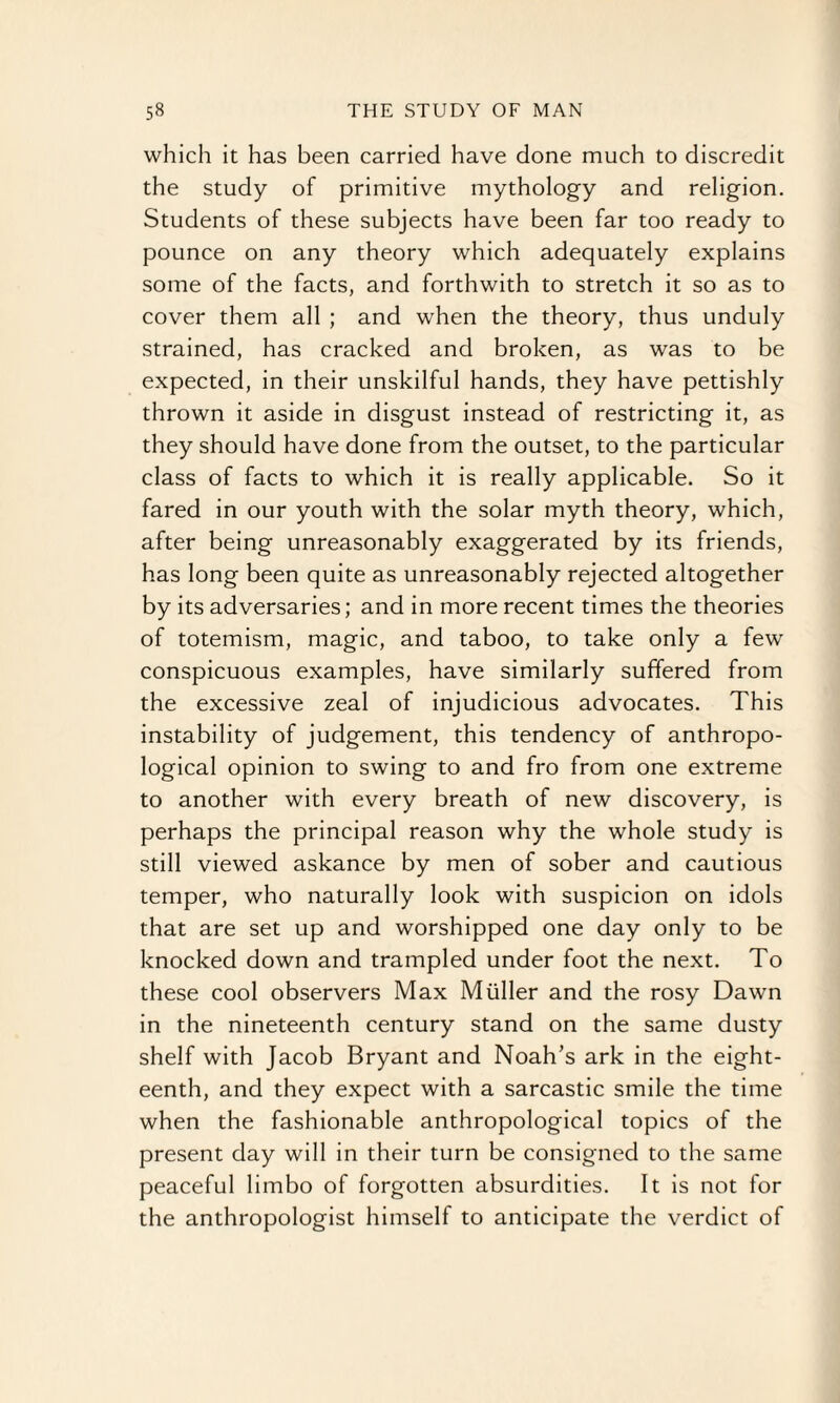 which it has been carried have done much to discredit the study of primitive mythology and religion. Students of these subjects have been far too ready to pounce on any theory which adequately explains some of the facts, and forthwith to stretch it so as to cover them all ; and when the theory, thus unduly strained, has cracked and broken, as was to be expected, in their unskilful hands, they have pettishly thrown it aside in disgust instead of restricting it, as they should have done from the outset, to the particular class of facts to which it is really applicable. So it fared in our youth with the solar myth theory, which, after being unreasonably exaggerated by its friends, has long been quite as unreasonably rejected altogether by its adversaries; and in more recent times the theories of totemism, magic, and taboo, to take only a few conspicuous examples, have similarly suffered from the excessive zeal of injudicious advocates. This instability of judgement, this tendency of anthropo¬ logical opinion to swing to and fro from one extreme to another with every breath of new discovery, is perhaps the principal reason why the whole study is still viewed askance by men of sober and cautious temper, who naturally look with suspicion on idols that are set up and worshipped one day only to be knocked down and trampled under foot the next. To these cool observers Max Muller and the rosy Dawn in the nineteenth century stand on the same dusty shelf with Jacob Bryant and Noah’s ark in the eight¬ eenth, and they expect with a sarcastic smile the time when the fashionable anthropological topics of the present day will in their turn be consigned to the same peaceful limbo of forgotten absurdities. It is not for the anthropologist himself to anticipate the verdict of