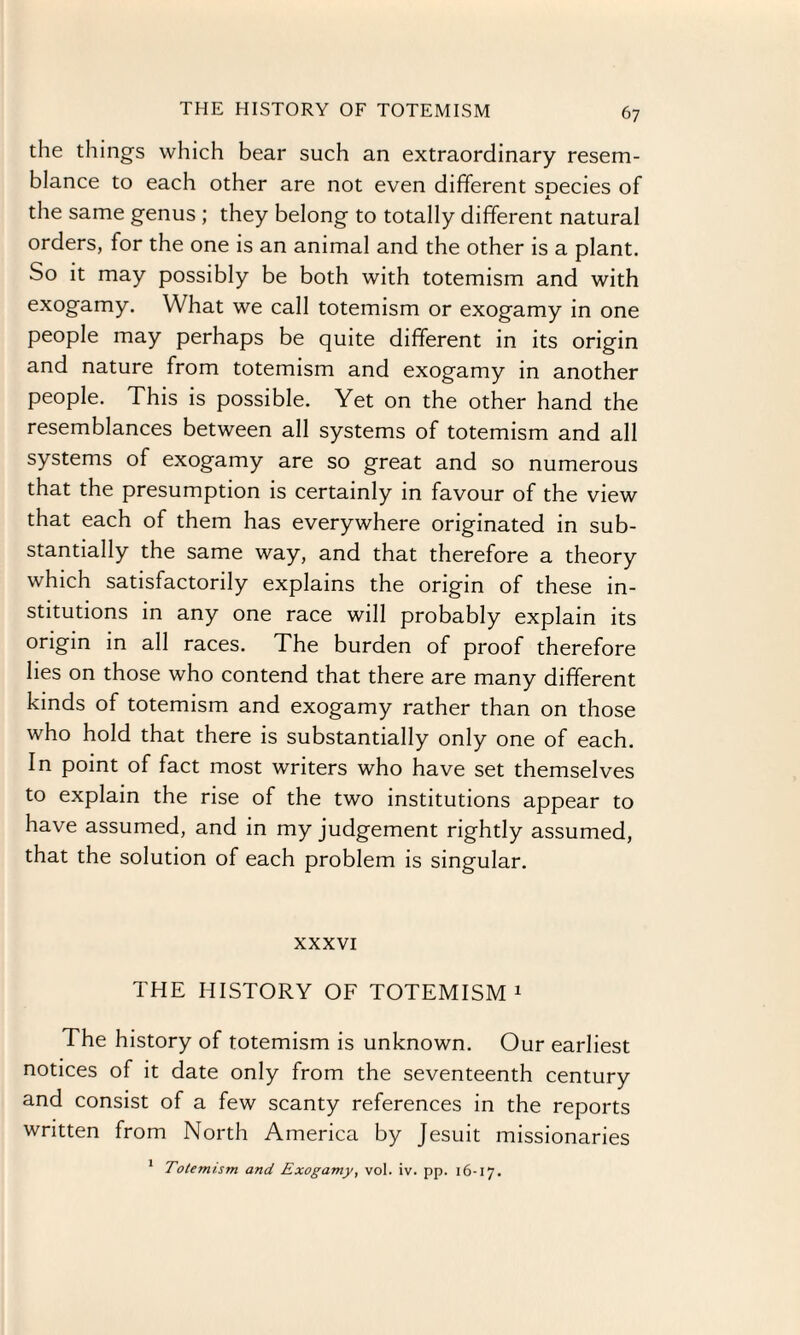 the things which bear such an extraordinary resem¬ blance to each other are not even different SDecies of x the same genus ; they belong to totally different natural orders, for the one is an animal and the other is a plant. So it may possibly be both with totemism and with exogamy. What we call totemism or exogamy in one people may perhaps be quite different in its origin and nature from totemism and exogamy in another people. This is possible. Yet on the other hand the resemblances between all systems of totemism and all systems of exogamy are so great and so numerous that the presumption is certainly in favour of the view that each of them has everywhere originated in sub¬ stantially the same way, and that therefore a theory which satisfactorily explains the origin of these in¬ stitutions in any one race will probably explain its origin in all races. The burden of proof therefore lies on those who contend that there are many different kinds of totemism and exogamy rather than on those who hold that there is substantially only one of each. In point of fact most writers who have set themselves to explain the rise of the two institutions appear to have assumed, and in my judgement rightly assumed, that the solution of each problem is singular. xxxvi THE HISTORY OF TOTEMISM 1 The history of totemism is unknown. Our earliest notices of it date only from the seventeenth century and consist of a few scanty references in the reports written from North America by Jesuit missionaries 1