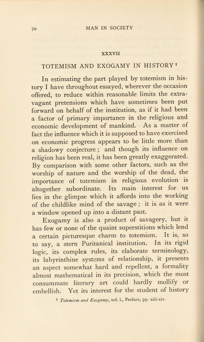 XXXVII TOTEMISM AND EXOGAMY IN HISTORY1 In estimating the part played by totemism in his¬ tory I have throughout essayed, wherever the occasion offered, to reduce within reasonable limits the extra¬ vagant pretensions which have sometimes been put forward on behalf of the institution, as if it had been a factor of primary importance in the religious and economic development of mankind. As a matter of fact the influence which it is supposed to have exercised on economic progress appears to be little more than a shadowy conjecture ; and though its influence on religion has been real, it has been greatly exaggerated. By comparison with some other factors, such as the worship of nature and the worship of the dead, the importance of totemism in religious evolution is altogether subordinate. Its main interest for us lies in the glimpse which it affords into the working of the childlike mind of the savage ; it is as it were a window opened up into a distant past. Exogamy is also a product of savagery, but it has few or none of the quaint superstitions which lend a certain picturesque charm to totemism. It is, so to say, a stern Puritanical institution. In its rigid logic, its complex rules, its elaborate terminology, its labyrinthine systems of relationship, it presents an aspect somewhat hard and repellent, a formality almost mathematical in its precision, which the most consummate literary art could hardly mollity or embellish. Yet its interest for the student of history 1 Totemism and Exogamy, vol. i., Preface, pp. xiii-xiv.