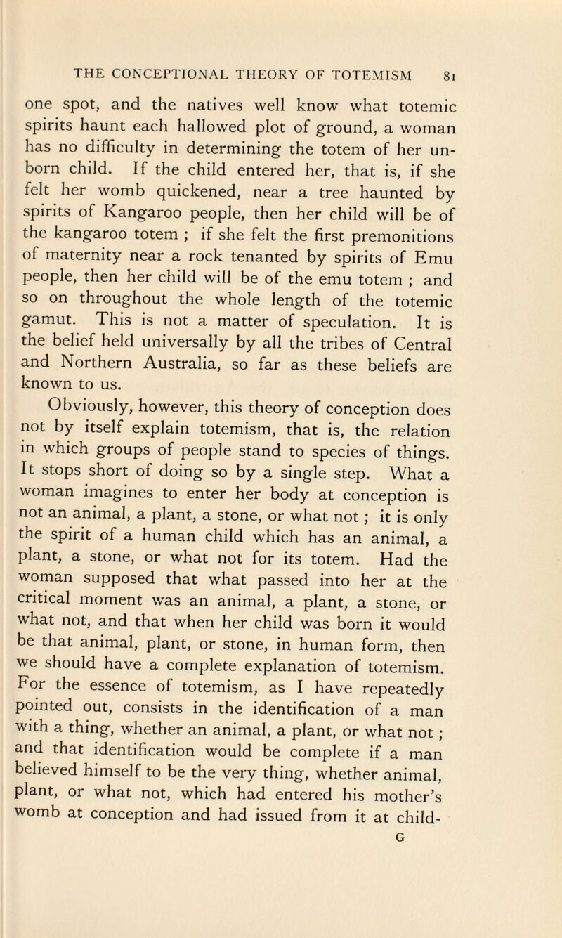 one spot, and the natives well know what totemic spirits haunt each hallowed plot of ground, a woman has no difficulty in determining the totem of her un¬ born child. If the child entered her, that is, if she felt her womb quickened, near a tree haunted by spirits of Kangaroo people, then her child will be of the kangaroo totem ; if she felt the first premonitions of maternity near a rock tenanted by spirits of Emu people, then her child will be of the emu totem ; and so on throughout the whole length of the totemic gamut. This is not a matter of speculation. It is the belief held universally by all the tribes of Central and Northern Australia, so far as these beliefs are known to us. Obviously, however, this theory of conception does not by itself explain totemism, that is, the relation in which groups of people stand to species of things. It stops short of doing so by a single step. What a woman imagines to enter her body at conception is not an animal, a plant, a stone, or what not; it is only the spirit of a human child which has an animal, a plant, a stone, or what not for its totem. Had the woman supposed that what passed into her at the critical moment was an animal, a plant, a stone, or what not, and that when her child was born it would be that animal, plant, or stone, in human form, then we should have a complete explanation of totemism. For the essence of totemism, as I have repeatedly pointed out, consists in the identification of a man with a thing, whether an animal, a plant, or what not ; and that identification would be complete if a man believed himself to be the very thing, whether animal, plant, or what not, which had entered his mother’s womb at conception and had issued from it at child- G