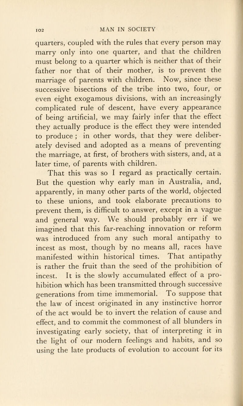 quarters, coupled with the rules that every person may marry only into one quarter, and that the children must belong to a quarter which is neither that of their father nor that of their mother, is to prevent the marriage of parents with children. Now, since these successive bisections of the tribe into two, four, or even eight exogamous divisions, with an increasingly complicated rule of descent, have every appearance of being artificial, we may fairly infer that the effect they actually produce is the effect they were intended to produce ; in other words, that they were deliber¬ ately devised and adopted as a means of preventing the marriage, at first, of brothers with sisters, and, at a later time, of parents with children. That this was so I regard as practically certain. But the question why early man in Australia, and, apparently, in many other parts of the world, objected to these unions, and took elaborate precautions to prevent them, is difficult to answer, except in a vague and general way. We should probably err if we imagined that this far-reaching innovation or reform was introduced from any such moral antipathy to incest as most, though by no means all, races have manifested within historical times. That antipathy is rather the fruit than the seed of the prohibition of incest. It is the slowly accumulated effect of a pro¬ hibition which has been transmitted through successive generations from time immemorial. To suppose that the law of incest originated in any instinctive horror of the act would be to invert the relation of cause and effect, and to commit the commonest of all blunders in investigating early society, that of interpreting it in the light of our modern feelings and habits, and so using the late products of evolution to account for its