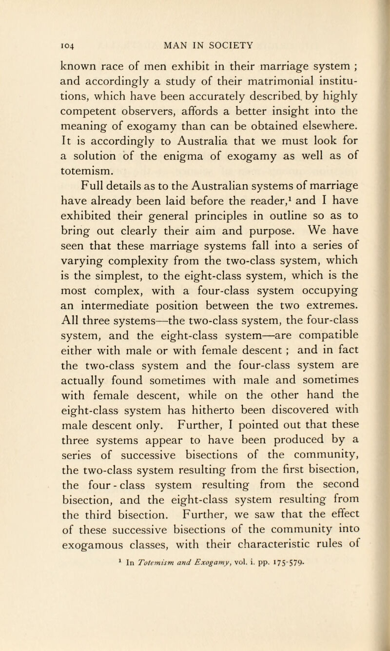 known race of men exhibit in their marriage system ; and accordingly a study of their matrimonial institu¬ tions, which have been accurately described by highly competent observers, affords a better insight into the meaning of exogamy than can be obtained elsewhere. It is accordingly to Australia that we must look for a solution of the enigma of exogamy as well as of totemism. Full details as to the Australian systems of marriage have already been laid before the reader,1 and I have exhibited their general principles in outline so as to bring out clearly their aim and purpose. We have seen that these marriage systems fall into a series of varying complexity from the two-class system, which is the simplest, to the eight-class system, which is the most complex, with a four-class system occupying an intermediate position between the two extremes. All three systems—the two-class system, the four-class system, and the eight-class system—are compatible either with male or with female descent ; and in fact the two-class system and the four-class system are actually found sometimes with male and sometimes with female descent, while on the other hand the eight-class system has hitherto been discovered with male descent only. Further, I pointed out that these three systems appear to have been produced by a series of successive bisections of the community, the two-class system resulting from the first bisection, the four - class system resulting from the second bisection, and the eight-class system resulting from the third bisection. Further, we saw that the effect of these successive bisections of the community into exogamous classes, with their characteristic rules of