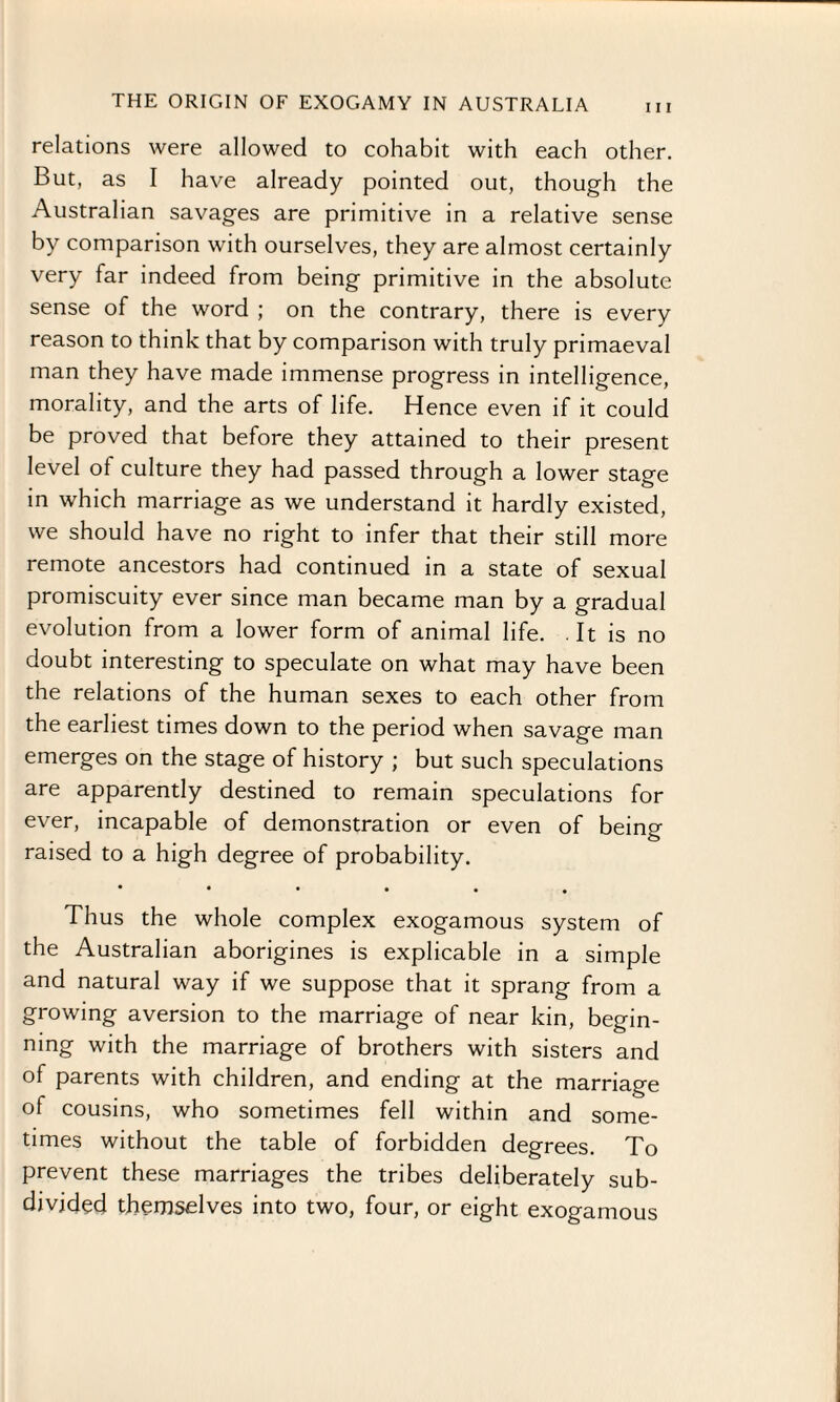 relations were allowed to cohabit with each other. But, as I have already pointed out, though the Australian savages are primitive in a relative sense by comparison with ourselves, they are almost certainly very far indeed from being primitive in the absolute sense of the word ; on the contrary, there is every reason to think that by comparison with truly primaeval man they have made immense progress in intelligence, morality, and the arts of life. Hence even if it could be proved that before they attained to their present level of culture they had passed through a lower stage in which marriage as we understand it hardly existed, we should have no right to infer that their still more remote ancestors had continued in a state of sexual promiscuity ever since man became man by a gradual evolution from a lower form of animal life. . It is no doubt interesting to speculate on what may have been the relations of the human sexes to each other from the earliest times down to the period when savage man emerges on the stage of history ; but such speculations are apparently destined to remain speculations for ever, incapable of demonstration or even of being raised to a high degree of probability. ••••.. Thus the whole complex exogamous system of the Australian aborigines is explicable in a simple and natural way if we suppose that it sprang from a growing aversion to the marriage of near kin, begin¬ ning with the marriage of brothers with sisters and of parents with children, and ending at the marriage of cousins, who sometimes fell within and some¬ times without the table of forbidden degrees. To prevent these marriages the tribes deliberately sub¬ divided themselves into two, four, or eight exogamous