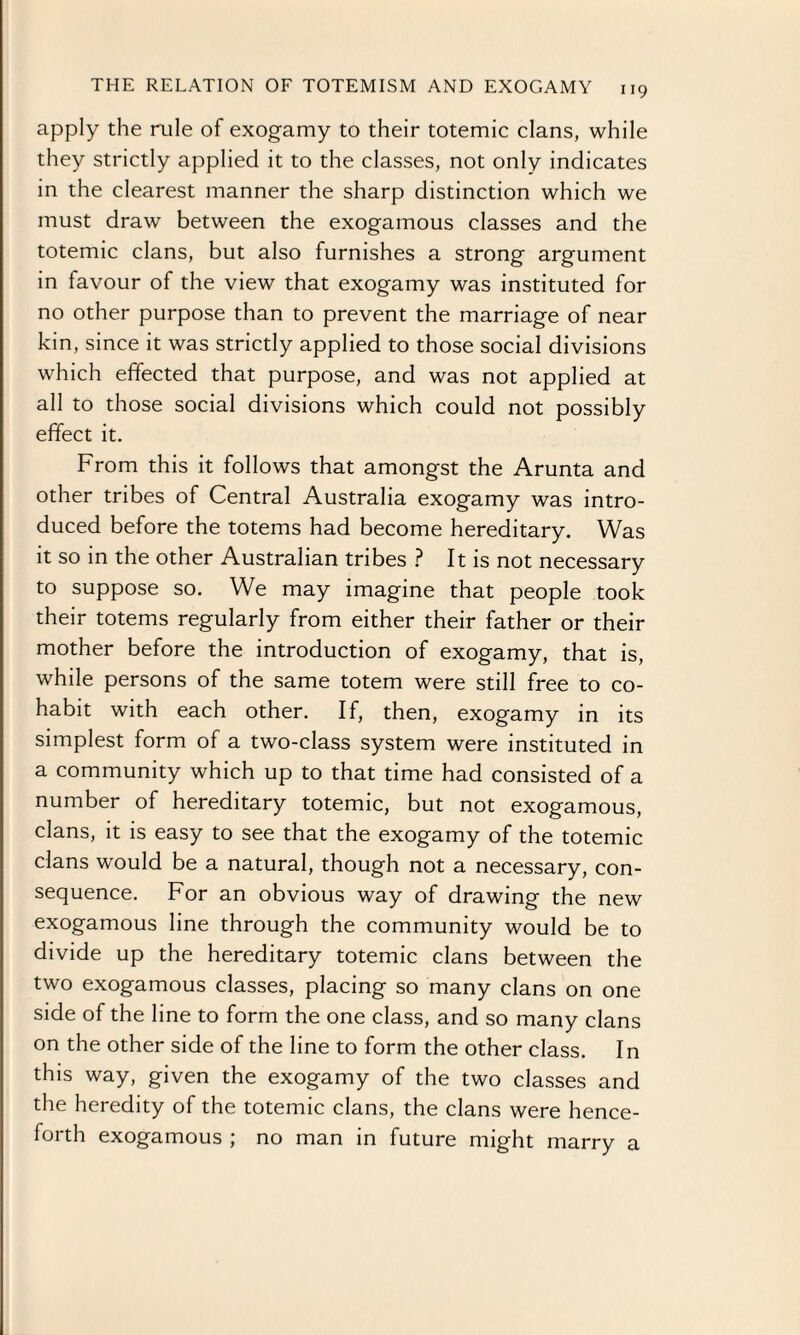 apply the rule of exogamy to their totemic clans, while they strictly applied it to the classes, not only indicates in the clearest manner the sharp distinction which we must draw between the exogamous classes and the totemic clans, but also furnishes a strong argument in favour of the view that exogamy was instituted for no other purpose than to prevent the marriage of near kin, since it was strictly applied to those social divisions which effected that purpose, and was not applied at all to those social divisions which could not possibly effect it. From this it follows that amongst the Arunta and other tribes of Central Australia exogamy was intro¬ duced before the totems had become hereditary. Was it so in the other Australian tribes ? It is not necessary to suppose so. We may imagine that people took their totems regularly from either their father or their mother before the introduction of exogamy, that is, while persons of the same totem were still free to co¬ habit with each other. If, then, exogamy in its simplest form of a two-class system were instituted in a community which up to that time had consisted of a number of hereditary totemic, but not exogamous, clans, it is easy to see that the exogamy of the totemic clans would be a natural, though not a necessary, con¬ sequence. For an obvious way of drawing the new exogamous line through the community would be to divide up the hereditary totemic clans between the two exogamous classes, placing so many clans on one side of the line to form the one class, and so many clans on the other side of the line to form the other class. In this way, given the exogamy of the two classes and the heredity of the totemic clans, the clans were hence¬ forth exogamous ; no man in future might marry a