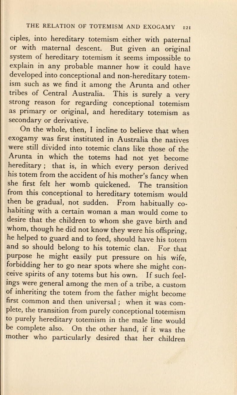 ciples, into hereditary totemism either with paternal or with maternal descent. But given an original system of hereditary totemism it seems impossible to explain in any probable manner how it could have developed into conceptional and non-hereditary totem¬ ism such as we find it among the Arunta and other tribes of Central Australia. This is surely a very strong reason for regarding conceptional totemism as primary or original, and hereditary totemism as secondary or derivative. On the whole, then, I incline to believe that when exogamy was first instituted in Australia the natives were still divided into totemic clans like those of the Arunta in which the totems had not yet become hereditary ; that is, in which every person derived his totem from the accident of his mother’s fancy when she first felt her womb quickened. The transition from this conceptional to hereditary totemism would then be gradual, not sudden. From habitually co¬ habiting with a certain woman a man would come to desire that the children to whom she gave birth and whom, though he did not know they were his offspring, he helped to guard and to feed, should have his totem and so should belong to his totemic clan. For that purpose he might easily put pressure on his wife, forbidding her to go near spots where she might con¬ ceive spirits of any totems but his own. If such feel¬ ings were general among the men of a tribe, a custom of inheriting the totem from the father might become first common and then universal ; when it was com¬ plete, the transition from purely conceptional totemism to purely hereditary totemism in the male line would be complete also. On the other hand, if it was the mother who particularly desired that her children