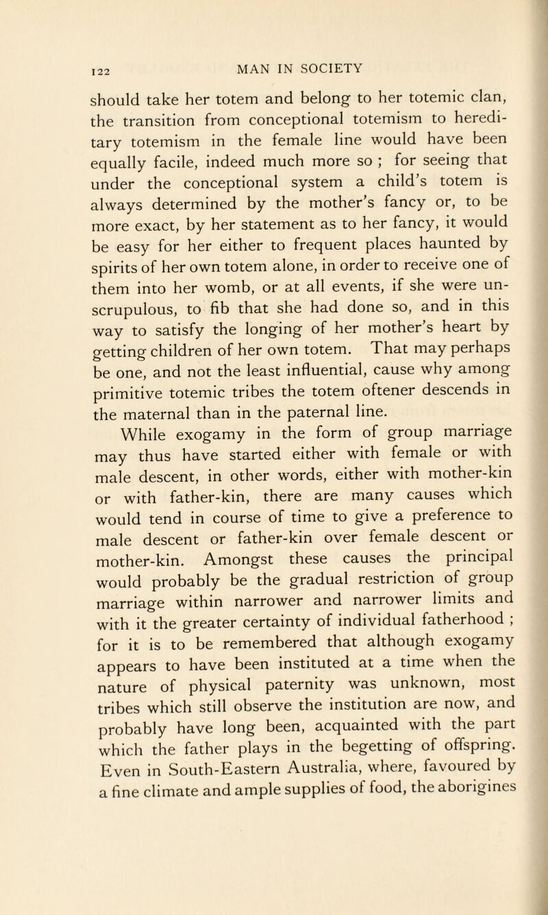 should take her totem and belong to her totemic clan, the transition from conceptional totemism to heredi¬ tary totemism in the female line would have been equally facile, indeed much more so ; for seeing that under the conceptional system a child’s totem is always determined by the mother’s fancy or, to be more exact, by her statement as to her fancy, it would be easy for her either to frequent places haunted by spirits of her own totem alone, in order to receive one of them into her womb, or at all events, if she were un¬ scrupulous, to fib that she had done so, and in this way to satisfy the longing of her mother’s heart by getting children of her own totem. That may perhaps be one, and not the least influential, cause why among primitive totemic tribes the totem oftener descends in the maternal than in the paternal line. While exogamy in the form of group marriage may thus have started either with female or with male descent, in other words, either with mother-kin or with father-kin, there are many causes which would tend in course of time to give a preference to male descent or father-kin over female descent or mother-kin. Amongst these causes the principal would probably be the gradual restriction of group marriage within narrower and narrower limits and with it the greater certainty of individual fatherhood ; for it is to be remembered that although exogamy appears to have been instituted at a time when the nature of physical paternity was unknown, most tribes which still observe the institution are now, and probably have long been, acquainted with the part which the father plays in the begetting of offspring. Even in South-Eastern Australia, where, favoured by a fine climate and ample supplies of food, the aborigines