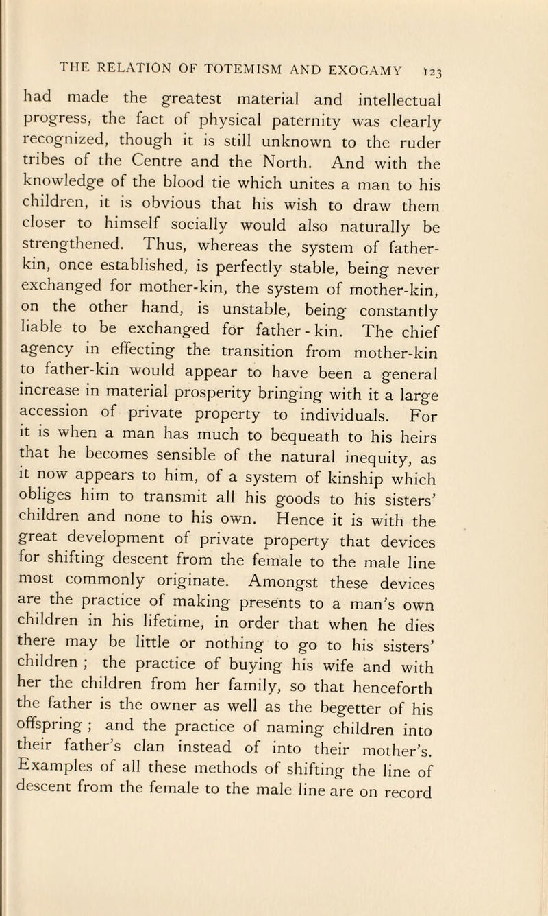 had made the greatest material and intellectual progress, the fact of physical paternity was clearly recognized, though it is still unknown to the ruder tribes of the Centre and the North. And with the knowledge of the blood tie which unites a man to his children, it is obvious that his wish to draw them closer to himself socially would also naturally be strengthened. Thus, whereas the system of father- kin, once established, is perfectly stable, being never exchanged for mother-kin, the system of mother-kin, on the other hand, is unstable, being constantly liable to be exchanged for father-kin. The chief agency in effecting the transition from mother-kin to father-kin would appear to have been a general increase in material prosperity bringing with it a large accession of private property to individuals. For it is when a man has much to bequeath to his heirs that he becomes sensible of the natural inequity, as it now appears to him, of a system of kinship which obliges him to transmit all his goods to his sisters' children and none to his own. Hence it is with the great development of private property that devices for shifting descent from the female to the male line most commonly originate. Amongst these devices are the practice of making presents to a man's own children in his lifetime, in order that when he dies there may be little or nothing to go to his sisters’ children ; the practice of buying his wife and with her the children from her family, so that henceforth the father is the owner as well as the begetter of his offspring ; and the practice of naming children into their father’s clan instead of into their mother’s. Examples of all these methods of shifting the line of descent from the female to the male line are on record