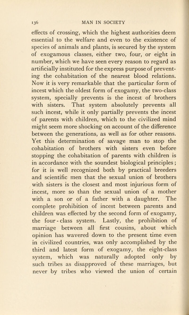 effects of crossing, which the highest authorities deem essential to the welfare and even to the existence of species of animals and plants, is secured by the system of exogamous classes, either two, four, or eight in number, which we have seen every reason to regard as artificially instituted for the express purpose of prevent¬ ing the cohabitation of the nearest blood relations. Now it is very remarkable that the particular form of incest which the oldest form of exogamy, the two-class system, specially prevents is the incest of brothers with sisters. That system absolutely prevents all such incest, while it only partially prevents the incest of parents with children, which to the civilized mind might seem more shocking on account of the difference between the generations, as well as for other reasons. Yet this determination of savage man to stop the cohabitation of brothers with sisters even before stopping the cohabitation of parents with children is in accordance with the soundest biological principles ; for it is well recognized both by practical breeders and scientific men that the sexual union of brothers with sisters is the closest and most injurious form of incest, more so than the sexual union of a mother with a son or of a father with a daughter. The complete prohibition of incest between parents and children was effected by the second form of exogamy, the four - class system. Lastly, the prohibition of marriage between all first cousins, about which opinion has wavered down to the present time even in civilized countries, was only accomplished by the third and latest form of exogamy, the eight-class system, which was naturally adopted only by such tribes as disapproved of these marriages, but never by tribes who viewed the union of certain