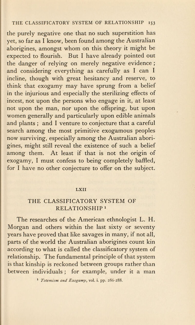 the purely negative one that no such superstition has yet, so far as I know, been found among the Australian aborigines, amongst whom on this theory it might be expected to flourish. But I have already pointed out the danger of relying on merely negative evidence ; and considering everything as carefully as I can I incline, though with great hesitancy and reserve, to think that exogamy may have sprung from a belief in the injurious and especially the sterilizing effects of incest, not upon the persons who engage in it, at least not upon the man, nor upon the offspring, but upon women generally and particularly upon edible animals and plants ; and I venture to conjecture that a careful search among the most primitive exogamous peoples now surviving, especially among the Australian abori¬ gines, might still reveal the existence of such a belief among them. At least if that is not the origin of exogamy, I must confess to being completely baffled, for I have no other conjecture to offer on the subject. LXII THE CLASSIFICATORY SYSTEM OF RELATIONSHIP 1 The researches of the American ethnologist L. H. Morgan and others within the last sixty or seventy years have proved that like savages in many, if not all, parts of the world the Australian aborigines count kin according to what is called the classificatory system of relationship. The fundamental principle of that system is that kinship is reckoned between groups rather than between individuals ; for example, under it a man