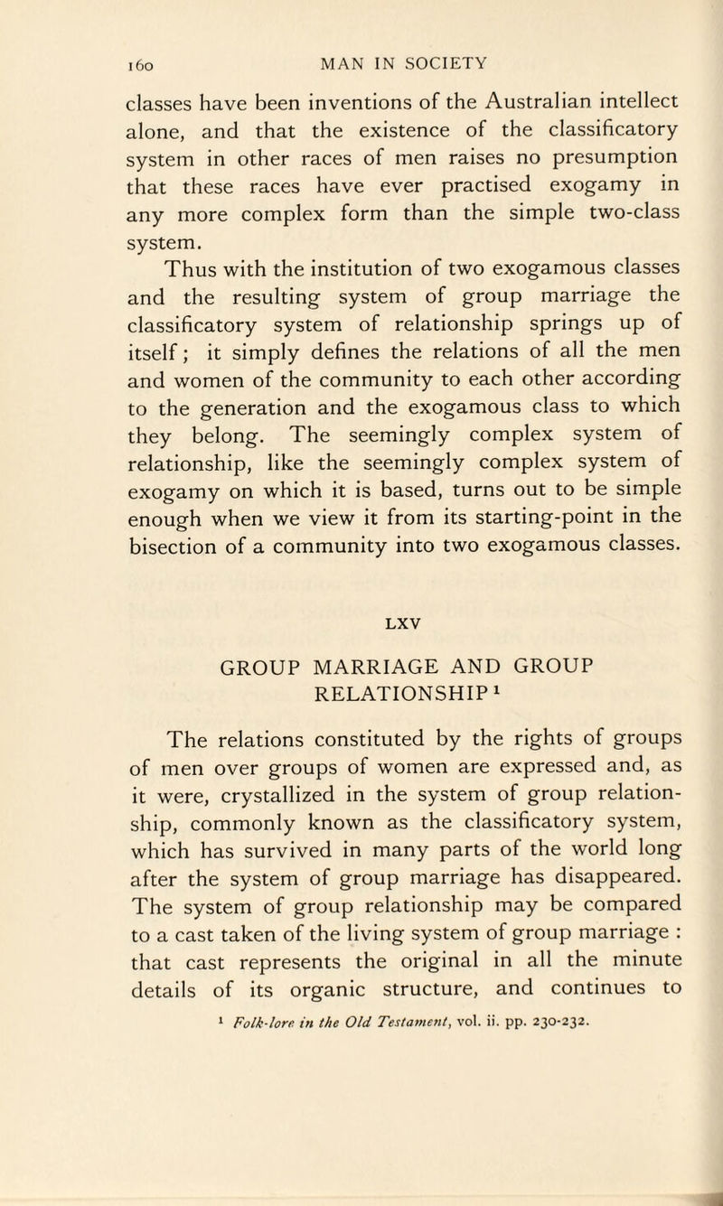 classes have been inventions of the Australian intellect alone, and that the existence of the classificatory system in other races of men raises no presumption that these races have ever practised exogamy in any more complex form than the simple two-class system. Thus with the institution of two exogamous classes and the resulting system of group marriage the classificatory system of relationship springs up of itself; it simply defines the relations of all the men and women of the community to each other according to the generation and the exogamous class to which they belong. The seemingly complex system of relationship, like the seemingly complex system of exogamy on which it is based, turns out to be simple enough when we view it from its starting-point in the bisection of a community into two exogamous classes. LXV GROUP MARRIAGE AND GROUP RELATIONSHIP1 The relations constituted by the rights of groups of men over groups of women are expressed and, as it were, crystallized in the system of group relation¬ ship, commonly known as the classificatory system, which has survived in many parts of the world long after the system of group marriage has disappeared. The system of group relationship may be compared to a cast taken of the living system of group marriage : that cast represents the original in all the minute details of its organic structure, and continues to