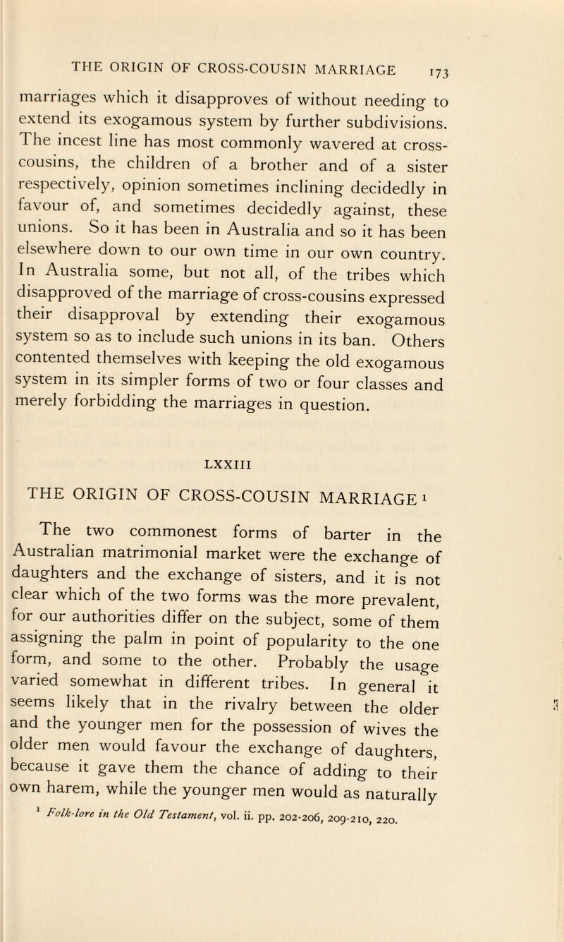 marriages which it disapproves of without needing to extend its exogamous system by further subdivisions. The incest line has most commonly wavered at cross¬ cousins, the children of a brother and of a sister respectively, opinion sometimes inclining decidedly in favour of, and sometimes decidedly against, these unions. So it has been in Australia and so it has been elsewhere down to our own time in our own country. In Australia some, but not all, of the tribes which disapproved of the marriage of cross-cousins expressed their disapproval by extending their exogamous system so as to include such unions in its ban. Others contented themselves with keeping the old exogamous system in its simpler forms of two or four classes and merely forbidding the marriages in question. LXXIII THE ORIGIN OF CROSS-COUSIN MARRIAGE 1 The two commonest forms of barter in the Australian matrimonial market were the exchange of daughters and the exchange of sisters, and it is not clear which of the two forms was the more prevalent, for our authorities differ on the subject, some of them assigning the palm in point of popularity to the one form, and some to the other. Probably the usage varied somewhat in different tribes. In general it seems likely that in the rivalry between the older and the younger men for the possession of wives the older men would favour the exchange of daughters, because it gave them the chance of adding to their own harem, while the younger men would as naturally Folk-lore m the Old Testament, vol. ii. pp. 202-206, 209-210, 220.