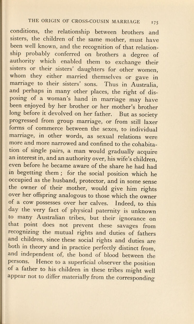 conditions, the relationship between brothers and sisters, the children of the same mother, must have been well known, and the recognition of that relation- ship probably conferred on brothers a degree of authority which enabled them to exchange their sisters or their sisters daughters for other women, whom they either married themselves or gave in marriage to their sisters’ sons. Thus in Australia, and perhaps in many other places, the right of dis¬ posing of a woman’s hand in marriage may have been enjoyed by her brother or her mother’s brother long before it devolved on her father. But as society progressed from group marriage, or from still laxer forms of commerce between the sexes, to individual marriage, in other words, as sexual relations were more and more narrowed and confined to the cohabita¬ tion of single pairs, a man would gradually acquire an interest in, and an authority over, his wife’s children, even before he became aware of the share he had had in begetting them ; for the social position which he occupied as the husband, protector, and in some sense the owner of their mother, would give him rights over her offspring analogous to those which the owner of a cow possesses over her calves. Indeed, to this day the very fact of physical paternity is unknown to many Australian tribes, but their ignorance on that point does not prevent these savages from recognizing the mutual rights and duties of fathers and children, since these social rights and duties are both in theory and in practice perfectly distinct from, and independent of, the bond of blood between the persons. Hence to a superficial observer the position of a father to his children in these tribes might well appear not to differ materially from the corresponding