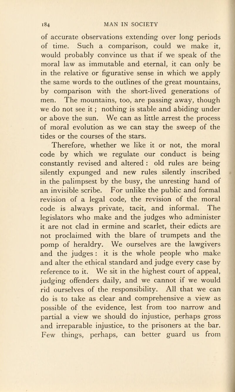 of accurate observations extending over long periods of time. Such a comparison, could we make it, would probably convince us that if we speak of the moral law as immutable and eternal, it can only be in the relative or figurative sense in which we apply the same words to the outlines of the great mountains, by comparison with the short-lived generations of men. The mountains, too, are passing away, though we do not see it ; nothing is stable and abiding under or above the sun. We can as little arrest the process of moral evolution as we can stay the sweep of the tides or the courses of the stars. Therefore, whether we like it or not, the moral code by which we regulate our conduct is being constantly revised and altered : old rules are being silently expunged and new rules silently inscribed in the palimpsest by the busy, the unresting hand of an invisible scribe. For unlike the public and formal revision of a legal code, the revision of the moral code is always private, tacit, and informal. The legislators who make and the judges who administer it are not clad in ermine and scarlet, their edicts are not proclaimed with the blare of trumpets and the pomp of heraldry. We ourselves are the lawgivers and the judges : it is the whole people who make and alter the ethical standard and judge every case by reference to it. We sit in the highest court of appeal, judging offenders daily, and we cannot if we would rid ourselves of the responsibility. All that we can do is to take as clear and comprehensive a view as possible of the evidence, lest from too narrow and partial a view we should do injustice, perhaps gross and irreparable injustice, to the prisoners at the bar. Few things, perhaps, can better guard us from