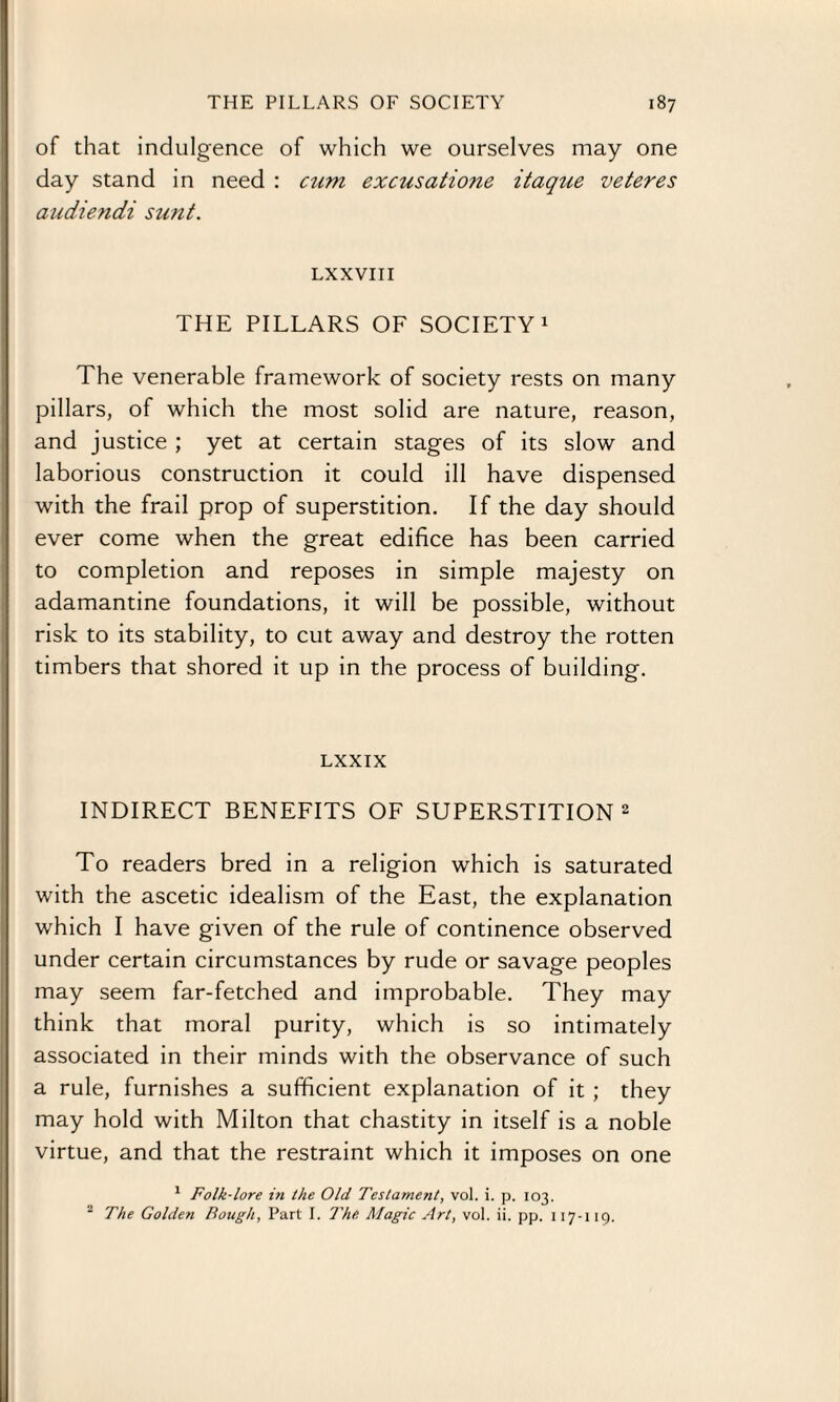 of that indulgence of which we ourselves may one day stand in need : cum excusatione itaque veteres audiendi sunt. LXXVIII THE PILLARS OF SOCIETY1 The venerable framework of society rests on many pillars, of which the most solid are nature, reason, and justice ; yet at certain stages of its slow and laborious construction it could ill have dispensed with the frail prop of superstition. If the day should ever come when the great edifice has been carried to completion and reposes in simple majesty on adamantine foundations, it will be possible, without risk to its stability, to cut away and destroy the rotten timbers that shored it up in the process of building. LXXIX INDIRECT BENEFITS OF SUPERSTITION 2 To readers bred in a religion which is saturated with the ascetic idealism of the East, the explanation which I have given of the rule of continence observed under certain circumstances by rude or savage peoples may seem far-fetched and improbable. They may think that moral purity, which is so intimately associated in their minds with the observance of such a rule, furnishes a sufficient explanation of it ; they may hold with Milton that chastity in itself is a noble virtue, and that the restraint which it imposes on one 1 Folk-lore in the Old Testament, vol. i. p. 103. ' The Golden Bough, Part I. The. Magic Art, vol. ii. pp. 117-119.