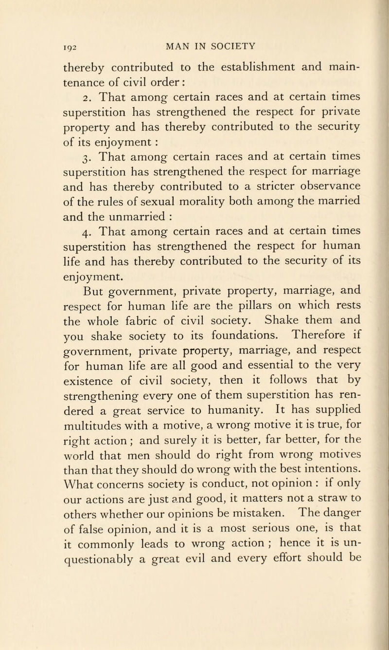 thereby contributed to the establishment and main¬ tenance of civil order: 2. That among certain races and at certain times superstition has strengthened the respect for private property and has thereby contributed to the security of its enjoyment : 3. That among certain races and at certain times superstition has strengthened the respect for marriage and has thereby contributed to a stricter observance of the rules of sexual morality both among the married and the unmarried : 4. That among certain races and at certain times superstition has strengthened the respect for human life and has thereby contributed to the security of its enjoyment. But government, private property, marriage, and respect for human life are the pillars on which rests the whole fabric of civil society. Shake them and you shake society to its foundations. Therefore if government, private property, marriage, and respect for human life are all good and essential to the very existence of civil society, then it follows that by strengthening every one of them superstition has ren¬ dered a great service to humanity. It has supplied multitudes with a motive, a wrong motive it is true, for right action ; and surely it is better, far better, for the world that men should do right from wrong motives than that they should do wrong with the best intentions. What concerns society is conduct, not opinion : if only our actions are just and good, it matters not a straw to others whether our opinions be mistaken. The danger of false opinion, and it is a most serious one, is that it commonly leads to wrong action ; hence it is un¬ questionably a great evil and every effort should be