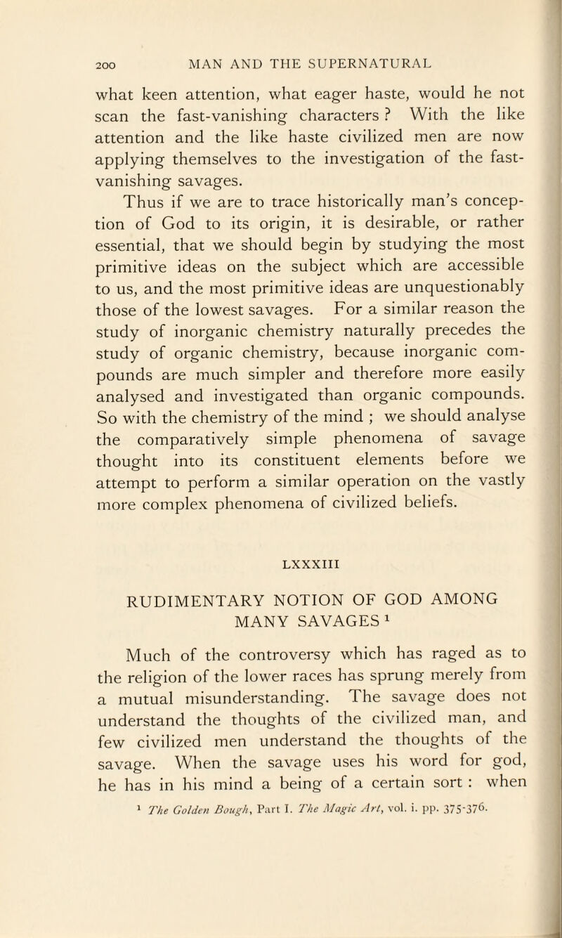what keen attention, what eager haste, would he not scan the fast-vanishing characters ? With the like attention and the like haste civilized men are now applying themselves to the investigation of the fast- vanishing savages. Thus if we are to trace historically man’s concep¬ tion of God to its origin, it is desirable, or rather essential, that we should begin by studying the most primitive ideas on the subject which are accessible to us, and the most primitive ideas are unquestionably those of the lowest savages. For a similar reason the study of inorganic chemistry naturally precedes the study of organic chemistry, because inorganic com¬ pounds are much simpler and therefore more easily analysed and investigated than organic compounds. So with the chemistry of the mind ; we should analyse the comparatively simple phenomena of savage thought into its constituent elements before we attempt to perform a similar operation on the vastly more complex phenomena of civilized beliefs. LXXXIII RUDIMENTARY NOTION OF GOD AMONG MANY SAVAGES1 Much of the controversy which has raged as to the religion of the lower races has sprung merely from a mutual misunderstanding. The savage does not understand the thoughts of the civilized man, and few civilized men understand the thoughts ol the savage. When the savage uses his word for god, he has in his mind a being of a certain sort : when 1 The Golden Bough, Part I. The Magic Art, vol. i. pp. 37S'376-