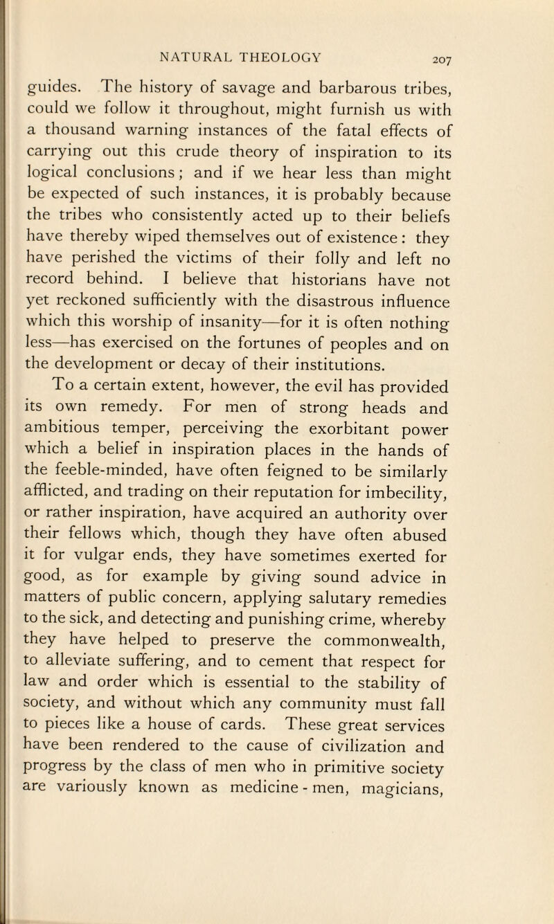 guides. The history of savage and barbarous tribes, could we follow it throughout, might furnish us with a thousand warning instances of the fatal effects of carrying out this crude theory of inspiration to its logical conclusions ; and if we hear less than might be expected of such instances, it is probably because the tribes who consistently acted up to their beliefs have thereby wiped themselves out of existence : they have perished the victims of their folly and left no record behind. I believe that historians have not yet reckoned sufficiently with the disastrous influence which this worship of insanity—for it is often nothing less—has exercised on the fortunes of peoples and on the development or decay of their institutions. To a certain extent, however, the evil has provided its own remedy. For men of strong heads and ambitious temper, perceiving the exorbitant power which a belief in inspiration places in the hands of the feeble-minded, have often feigned to be similarly afflicted, and trading on their reputation for imbecility, or rather inspiration, have acquired an authority over their fellows which, though they have often abused it for vulgar ends, they have sometimes exerted for good, as for example by giving sound advice in matters of public concern, applying salutary remedies to the sick, and detecting and punishing crime, whereby they have helped to preserve the commonwealth, to alleviate suffering, and to cement that respect for law and order which is essential to the stability of society, and without which any community must fall to pieces like a house of cards. These great services have been rendered to the cause of civilization and progress by the class of men who in primitive society are variously known as medicine - men, magicians,