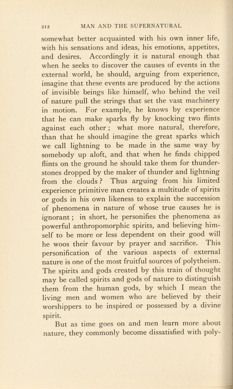 somewhat better acquainted with his own inner life, with his sensations and ideas, his emotions, appetites, and desires. Accordingly it is natural enough that when he seeks to discover the causes of events in the external world, he should, arguing from experience, imagine that these events are produced by the actions of invisible beings like himself, who behind the veil of nature pull the strings that set the vast machinery in motion. For example, he knows by experience that he can make sparks fly by knocking two flints against each other; what more natural, therefore, than that he should imagine the great sparks which we call lightning to be made in the same way by somebody up aloft, and that when he finds chipped flints on the ground he should take them for thunder- stones dropped by the maker of thunder and lightning from the clouds ? Thus arguing from his limited experience primitive man creates a multitude of spirits or gods in his own likeness to explain the succession of phenomena in nature of whose true causes he is ignorant ; in short, he personifies the phenomena as powerful anthropomorphic spirits, and believing him¬ self to be more or less dependent on their good will he woos their favour by prayer and sacrifice. This personification of the various aspects of external nature is one of the most fruitful sources of polytheism. The spirits and gods created by this train of thought may be called spirits and gods of nature to distinguish them from the human gods, by which I mean the living men and women who are believed by their worshippers to be inspired or possessed by a divine spirit. But as time goes on and men learn more about nature, they commonly become dissatisfied with poly- -
