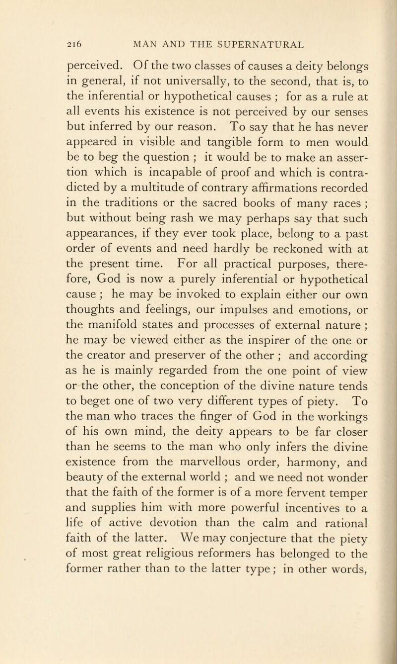 perceived. Of the two classes of causes a deity belongs in general, if not universally, to the second, that is, to the inferential or hypothetical causes ; for as a rule at all events his existence is not perceived by our senses but inferred by our reason. To say that he has never appeared in visible and tangible form to men would be to beg the question ; it would be to make an asser¬ tion which is incapable of proof and which is contra¬ dicted by a multitude of contrary affirmations recorded in the traditions or the sacred books of many races ; but without being rash we may perhaps say that such appearances, if they ever took place, belong to a past order of events and need hardly be reckoned with at the present time. For all practical purposes, there¬ fore, God is now a purely inferential or hypothetical cause ; he may be invoked to explain either our own thoughts and feelings, our impulses and emotions, or the manifold states and processes of external nature ; he may be viewed either as the inspirer of the one or the creator and preserver of the other ; and according as he is mainly regarded from the one point of view or the other, the conception of the divine nature tends to beget one of two very different types of piety. To the man who traces the finger of God in the workings of his own mind, the deity appears to be far closer than he seems to the man who only infers the divine existence from the marvellous order, harmony, and beauty of the external world ; and we need not wonder that the faith of the former is of a more fervent temper and supplies him with more powerful incentives to a life of active devotion than the calm and rational faith of the latter. We may conjecture that the piety of most great religious reformers has belonged to the former rather than to the latter type; in other words,