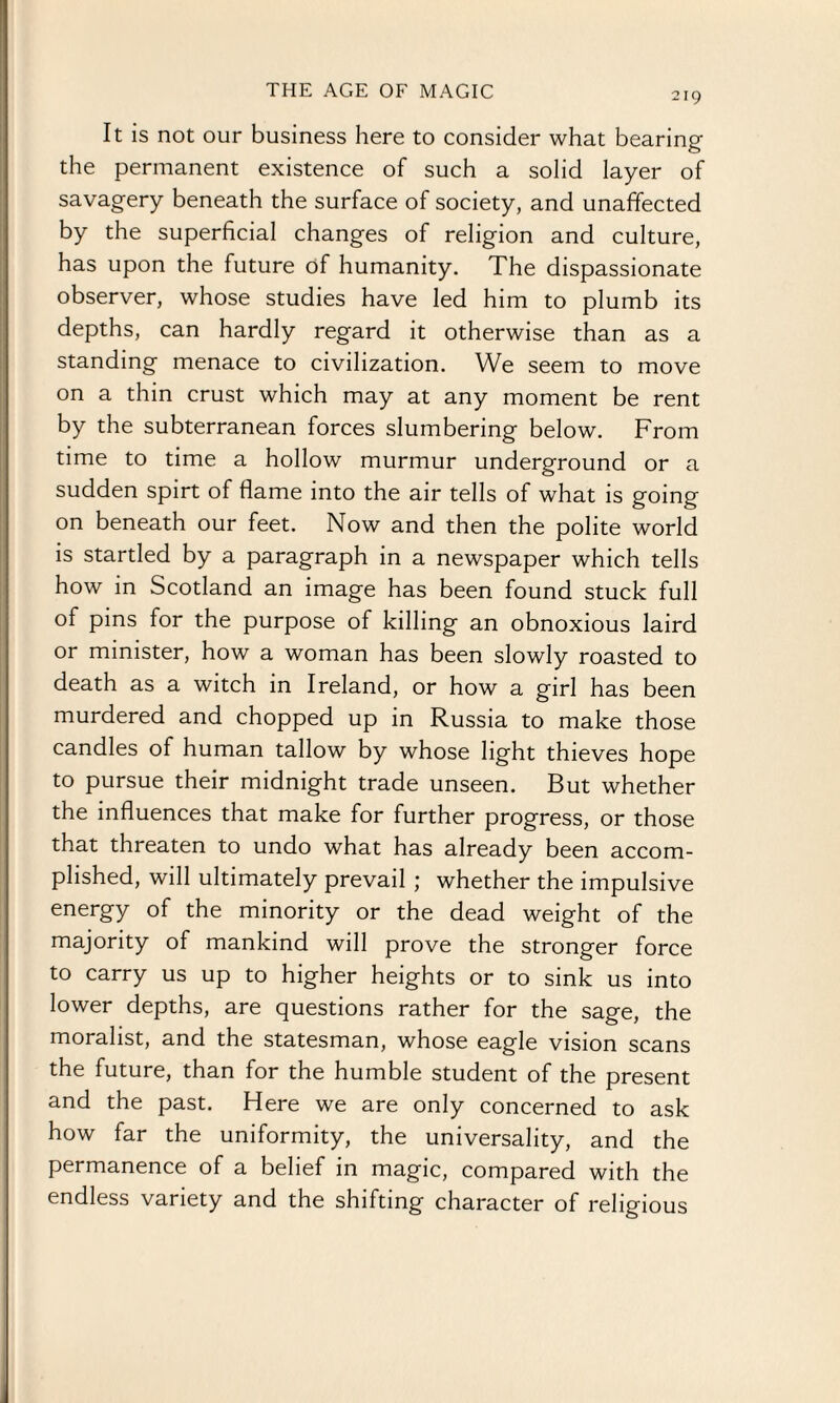 It is not our business here to consider what bearing the permanent existence of such a solid layer of savagery beneath the surface of society, and unaffected by the superficial changes of religion and culture, has upon the future of humanity. The dispassionate observer, whose studies have led him to plumb its depths, can hardly regard it otherwise than as a standing menace to civilization. We seem to move on a thin crust which may at any moment be rent by the subterranean forces slumbering below. From time to time a hollow murmur underground or a sudden spirt of flame into the air tells of what is going on beneath our feet. Now and then the polite world is startled by a paragraph in a newspaper which tells how in Scotland an image has been found stuck full of pins for the purpose of killing an obnoxious laird or minister, how a woman has been slowly roasted to death as a witch in Ireland, or how a girl has been murdered and chopped up in Russia to make those candles of human tallow by whose light thieves hope to pursue their midnight trade unseen. But whether the influences that make for further progress, or those that threaten to undo what has already been accom¬ plished, will ultimately prevail ; whether the impulsive energy of the minority or the dead weight of the majority of mankind will prove the stronger force to carry us up to higher heights or to sink us into lower depths, are questions rather for the sage, the moralist, and the statesman, whose eagle vision scans the future, than for the humble student of the present and the past. Here we are only concerned to ask how far the uniformity, the universality, and the permanence of a belief in magic, compared with the endless variety and the shifting character of religious