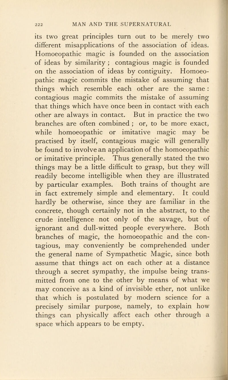 its two great principles turn out to be merely two different misapplications of the association of ideas. Homoeopathic magic is founded on the association of ideas by similarity ; contagious magic is founded on the association of ideas by contiguity. Homoeo¬ pathic magic commits the mistake of assuming that things which resemble each other are the same : contagious magic commits the mistake of assuming that things which have once been in contact with each other are always in contact. But in practice the two branches are often combined ; or, to be more exact, while homoeopathic or imitative magic may be practised by itself, contagious magic will generally be found to involve an application of the homoeopathic or imitative principle. Thus generally stated the two things may be a little difficult to grasp, but they will readily become intelligible when they are illustrated by particular examples. Both trains of thought are in fact extremely simple and elementary. It could hardly be otherwise, since they are familiar in the concrete, though certainly not in the abstract, to the crude intelligence not only of the savage, but of ignorant and dull-witted people everywhere. Both branches of magic, the homoeopathic and the con¬ tagious, may conveniently be comprehended under the general name of Sympathetic Magic, since both assume that things act on each other at a distance through a secret sympathy, the impulse being trans¬ mitted from one to the other by means of what we may conceive as a kind of invisible ether, not unlike that which is postulated by modern science for a precisely similar purpose, namely, to explain how things can physically affect each other through a space which appears to be empty.