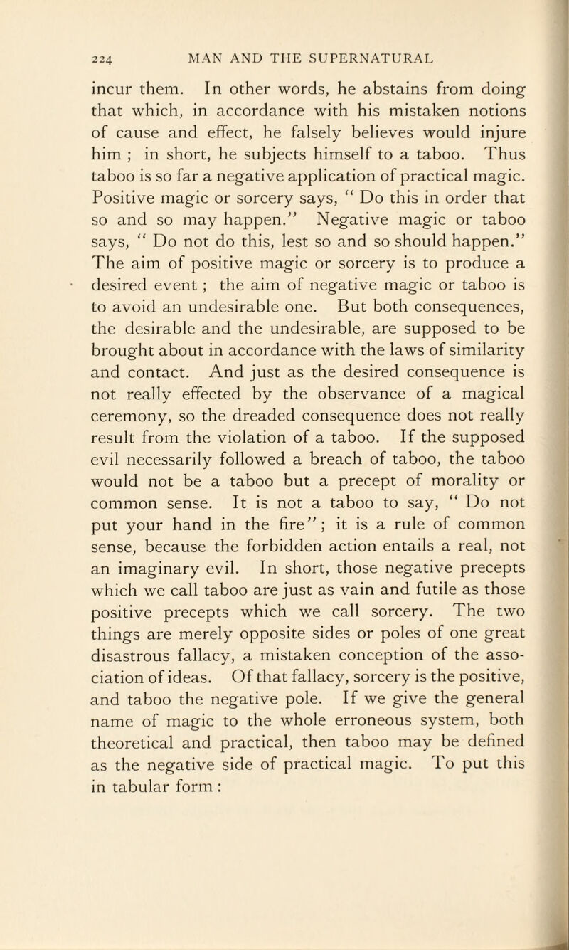 incur them. In other words, he abstains from doing that which, in accordance with his mistaken notions of cause and effect, he falsely believes would injure him ; in short, he subjects himself to a taboo. Thus taboo is so far a negative application of practical magic. Positive magic or sorcery says, “ Do this in order that so and so may happen.” Negative magic or taboo says, “ Do not do this, lest so and so should happen/' The aim of positive magic or sorcery is to produce a desired event ; the aim of negative magic or taboo is to avoid an undesirable one. But both consequences, the desirable and the undesirable, are supposed to be brought about in accordance with the laws of similarity and contact. And just as the desired consequence is not really effected by the observance of a magical ceremony, so the dreaded consequence does not really result from the violation of a taboo. If the supposed evil necessarily followed a breach of taboo, the taboo would not be a taboo but a precept of morality or common sense. It is not a taboo to say, “ Do not put your hand in the fire”; it is a rule of common sense, because the forbidden action entails a real, not an imaginary evil. In short, those negative precepts which we call taboo are just as vain and futile as those positive precepts which we call sorcery. The two things are merely opposite sides or poles of one great disastrous fallacy, a mistaken conception of the asso¬ ciation of ideas. Of that fallacy, sorcery is the positive, and taboo the negative pole. If we give the general name of magic to the whole erroneous system, both theoretical and practical, then taboo may be defined as the negative side of practical magic. To put this in tabular form :