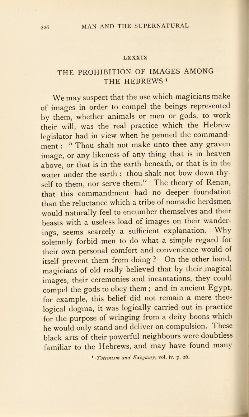 LXXXIX THE PROHIBITION OF IMAGES AMONG THE HEBREWS1 We may suspect that the use which magicians make of images in order to compel the beings represented by them, whether animals or men or gods, to work their will, was the real practice which the Hebrew legislator had in view when he penned the command¬ ment : “ Thou shalt not make unto thee any graven image, or any likeness of any thing that is in heaven above, or that is in the earth beneath, or that is in the water under the earth : thou shalt not bow down thy¬ self to them, nor serve them.” The theory of Renan, that this commandment had no deeper foundation than the reluctance which a tribe of nomadic herdsmen would naturally feel to encumber themselves and their beasts with a useless load of images on their wander¬ ings, seems scarcely a sufficient explanation. Why solemnly forbid men to do what a simple regard for their own personal comfort and convenience would of itself prevent them from doing ? On the other hand, magicians of old really believed that by their magical images, their ceremonies and incantations, they could compel the gods to obey them ; and in ancient Egypt, for example, this belief did not remain a mere theo¬ logical dogma, it was logically carried out in practice for the purpose of wringing from a deity boons which he would only stand and deliver on compulsion. These black arts of their powerful neighbours were doubtless familiar to the Hebrews, and may have found many 1 Totemism and Exogamy, vo). iv. p. 26.