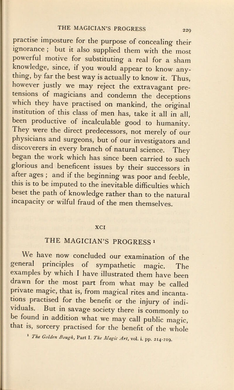 practise imposture for the purpose of concealing- their ignorance, but it also supplied them with the most powerful motive for substituting a real for a sham knowledge, since, if you would appear to know any¬ thing, by far the best way is actually to know it. Thus, however justly we may reject the extravagant pre¬ tensions of magicians and condemn the deceptions v hich they have practised on mankind, the original institution of this class of men has, take it all in all, been productive of incalculable good to humanity. They were the direct predecessors, not merely of our physicians and surgeons, but of our investigators and discoverers in every branch of natural science. They began the work which has since been carried to such glorious and beneficent issues by their successors in after ages ; and if the beginning was poor and feeble, this is to be imputed to the inevitable difficulties which beset the path of knowledge rather than to the natural incapacity or wilful fraud of the men themselves. xci THE MAGICIAN’S PROGRESS1 We have now concluded our examination of the general principles of sympathetic magic. The examples by which I have illustrated them have been drawn for the most part from what may be called private magic, that is, from magical rites and incanta¬ tions practised for the benefit or the injury of indi¬ viduals. But in savage society there is commonly to be found in addition what we may call public magic, that is, sorcery practised for the benefit of the whole