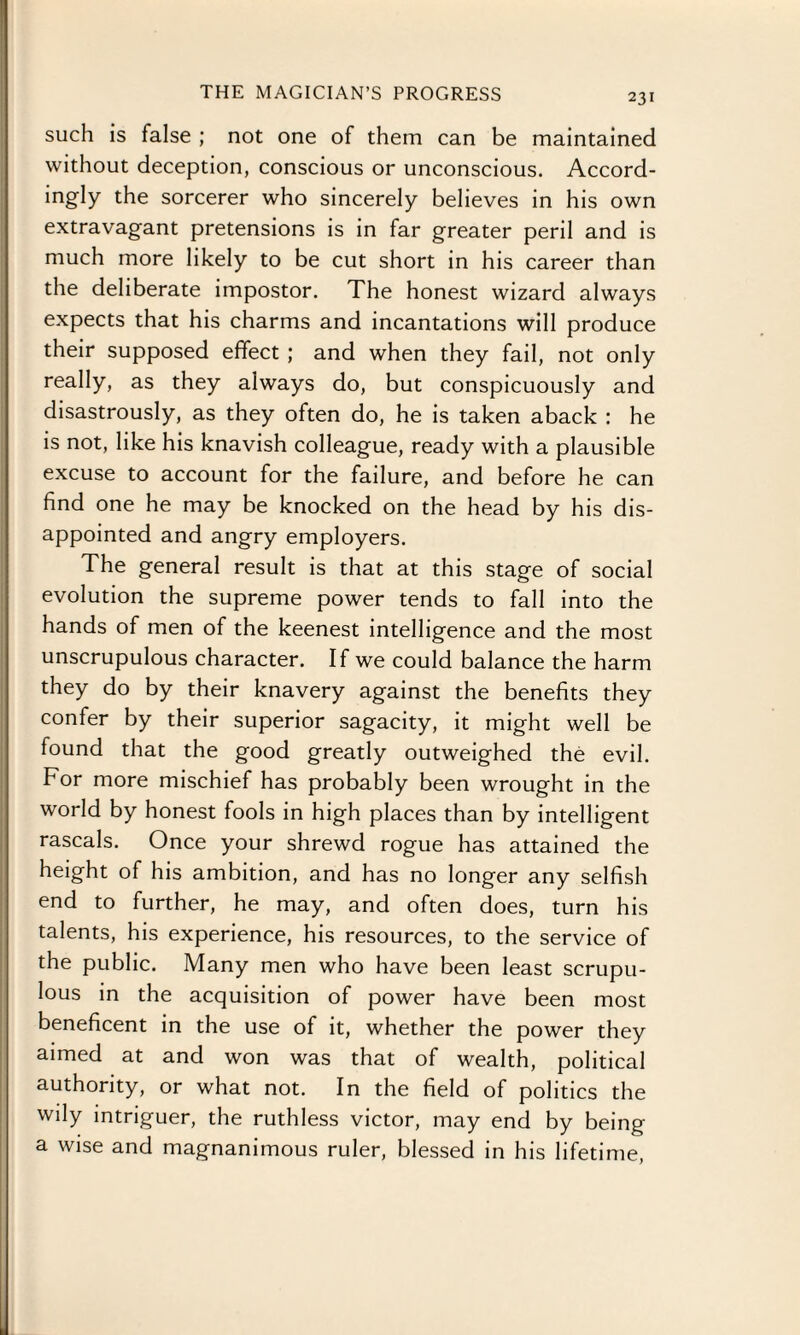 such is false ; not one of them can be maintained without deception, conscious or unconscious. Accord- ingly the sorcerer who sincerely believes in his own extravagant pretensions is in far greater peril and is much more likely to be cut short in his career than the deliberate impostor. The honest wizard always expects that his charms and incantations will produce their supposed effect ; and when they fail, not only really, as they always do, but conspicuously and disastrously, as they often do, he is taken aback : he is not, like his knavish colleague, ready with a plausible excuse to account for the failure, and before he can find one he may be knocked on the head by his dis¬ appointed and angry employers. The general result is that at this stage of social evolution the supreme power tends to fall into the hands of men of the keenest intelligence and the most unscrupulous character. If we could balance the harm they do by their knavery against the benefits they confer by their superior sagacity, it might well be found that the good greatly outweighed the evil. For more mischief has probably been wrought in the world by honest fools in high places than by intelligent rascals. Once your shrewd rogue has attained the height of his ambition, and has no longer any selfish end to further, he may, and often does, turn his talents, his experience, his resources, to the service of the public. Many men who have been least scrupu¬ lous in the acquisition of power have been most beneficent in the use of it, whether the power they aimed at and won was that of wealth, political authority, or what not. In the field of politics the wily intriguer, the ruthless victor, may end by being a wise and magnanimous ruler, blessed in his lifetime,