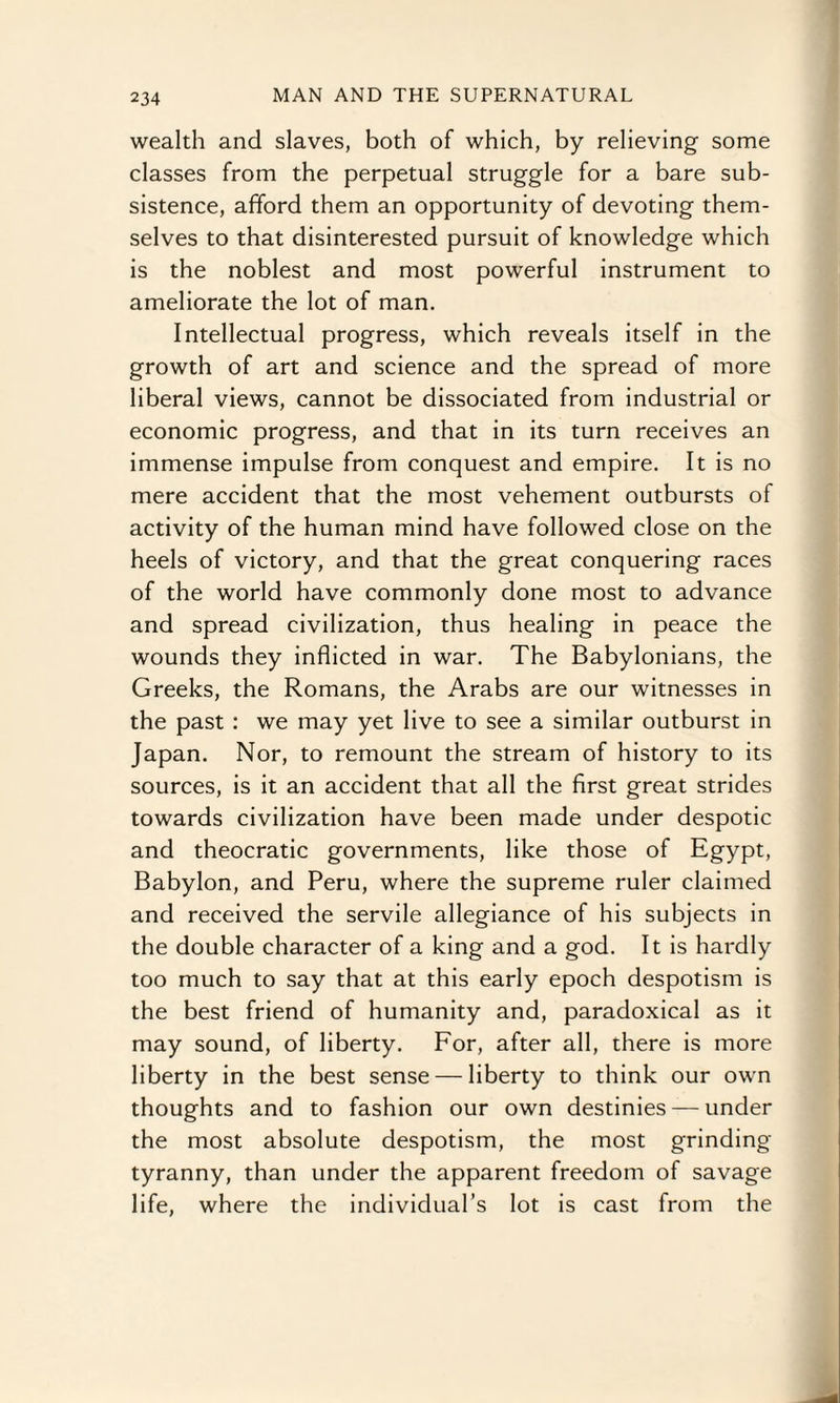 wealth and slaves, both of which, by relieving some classes from the perpetual struggle for a bare sub¬ sistence, afford them an opportunity of devoting them¬ selves to that disinterested pursuit of knowledge which is the noblest and most powerful instrument to ameliorate the lot of man. Intellectual progress, which reveals itself in the growth of art and science and the spread of more liberal views, cannot be dissociated from industrial or economic progress, and that in its turn receives an immense impulse from conquest and empire. It is no mere accident that the most vehement outbursts of activity of the human mind have followed close on the heels of victory, and that the great conquering races of the world have commonly done most to advance and spread civilization, thus healing in peace the wounds they inflicted in war. The Babylonians, the Greeks, the Romans, the Arabs are our witnesses in the past : we may yet live to see a similar outburst in Japan. Nor, to remount the stream of history to its sources, is it an accident that all the first great strides towards civilization have been made under despotic and theocratic governments, like those of Egypt, Babylon, and Peru, where the supreme ruler claimed and received the servile allegiance of his subjects in the double character of a king and a god. It is hardly too much to say that at this early epoch despotism is the best friend of humanity and, paradoxical as it may sound, of liberty. For, after all, there is more liberty in the best sense — liberty to think our own thoughts and to fashion our own destinies — under the most absolute despotism, the most grinding tyranny, than under the apparent freedom of savage life, where the individual’s lot is cast from the