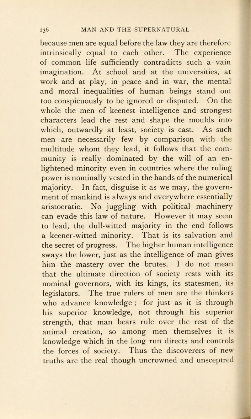 because men are equal before the law they are therefore intrinsically equal to each other. The experience of common life sufficiently contradicts such a vain imagination. At school and at the universities, at work and at play, in peace and in war, the mental and moral inequalities of human beings stand out too conspicuously to be ignored or disputed. On the whole the men of keenest intelligence and strongest characters lead the rest and shape the moulds into which, outwardly at least, society is cast. As such men are necessarily few by comparison with the multitude whom they lead, it follows that the com¬ munity is really dominated by the will of an en¬ lightened minority even in countries where the ruling power is nominally vested in the hands of the numerical majority. In fact, disguise it as we may, the govern¬ ment of mankind is always and everywhere essentially aristocratic. No juggling with political machinery can evade this law of nature. However it may seem to lead, the dull-witted majority in the end follows a keener-witted minority. That is its salvation and the secret of progress. The higher human intelligence sways the lower, just as the intelligence of man gives him the mastery over the brutes. I do not mean that the ultimate direction of society rests with its nominal governors, with its kings, its statesmen, its legislators. The true rulers of men are the thinkers who advance knowledge ; for just as it is through his superior knowledge, not through his superior strength, that man bears rule over the rest of the animal creation, so among men themselves it is knowledge which in the long run directs and controls the forces of society. Thus the discoverers of new truths are the real though uncrowned and unsceptred