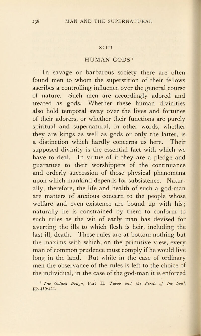 XCIII HUMAN GODS1 In savage or barbarous society there are often found men to whom the superstition of their fellows ascribes a controlling influence over the general course of nature. Such men are accordingly adored and treated as gods. Whether these human divinities also hold temporal sway over the lives and fortunes of their adorers, or whether their functions are purely spiritual and supernatural, in other words, whether they are kings as well as gods or only the latter, is a distinction which hardly concerns us here. Their supposed divinity is the essential fact with which we have to deal. In virtue of it they are a pledge and guarantee to their worshippers of the continuance and orderly succession of those physical phenomena upon which mankind depends for subsistence. Natur¬ ally, therefore, the life and health of such a god-man are matters of anxious concern to the people whose welfare and even existence are bound up with his; naturally he is constrained by them to conform to such rules as the wit of early man has devised for averting the ills to which flesh is heir, including the last ill, death. These rules are at bottom nothing but the maxims with which, on the primitive view, every man of common prudence must comply if he would live long in the land. But while in the case of ordinary men the observance of the rules is left to the choice of the individual, in the case of the god-man it is enforced 1 The Golden Dough, Part II. Taboo and (he Perils of the Soul, pp. 419-421.