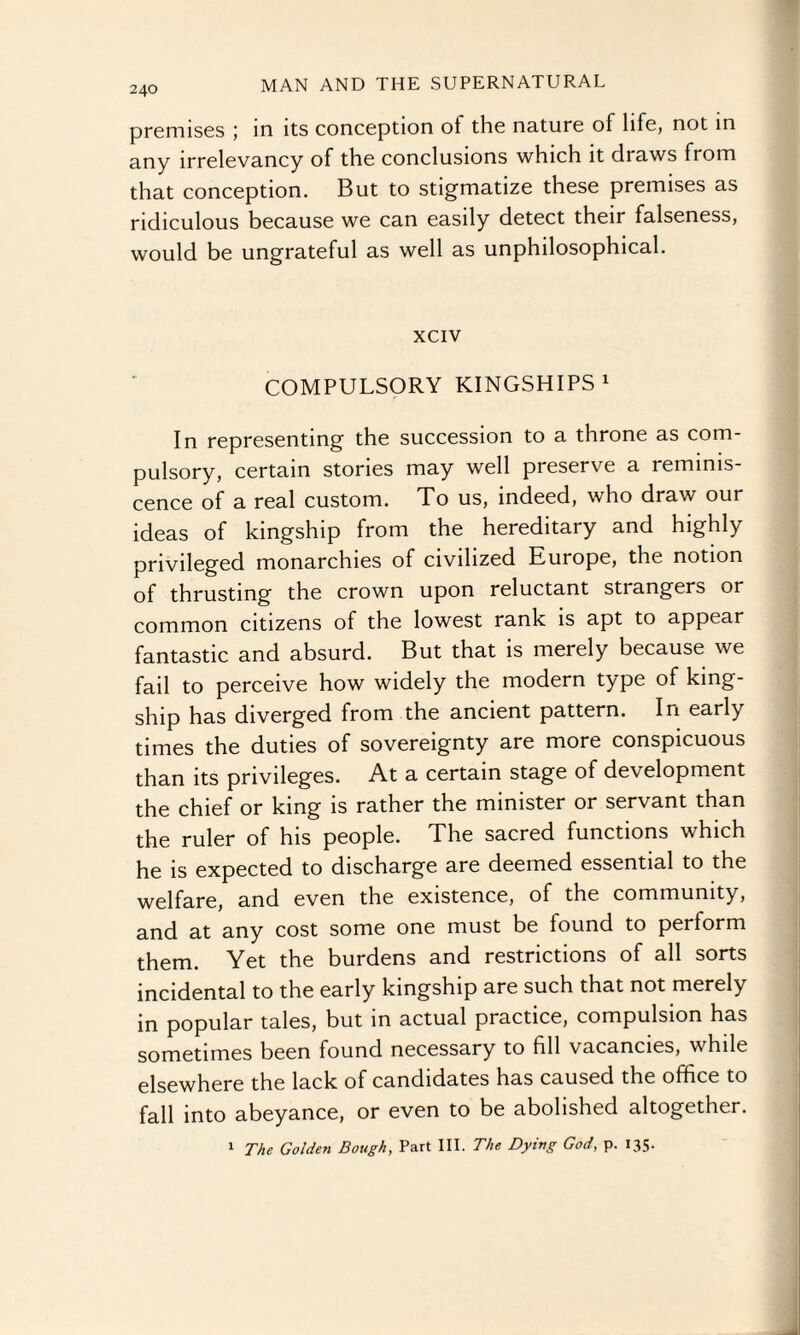 premises ; in its conception ot the nature of life, not in any irrelevancy of the conclusions which it draws from that conception. But to stigmatize these premises as ridiculous because we can easily detect their falseness, would be ungrateful as well as unphilosophical. xciv COMPULSORY KINGSHIPS1 In representing the succession to a throne as com¬ pulsory, certain stories may well preserve a reminis¬ cence of a real custom. To us, indeed, who draw our ideas of kingship from the hereditary and highly privileged monarchies of civilized Europe, the notion of thrusting the crown upon reluctant strangers or common citizens of the lowest rank is apt to appear fantastic and absurd. But that is merely because we fail to perceive how widely the modern type of king- ship has diverged from the ancient pattern. In early times the duties of sovereignty are more conspicuous than its privileges. At a certain stage of development the chief or king is rather the minister or servant than the ruler of his people. The sacred functions which he is expected to discharge are deemed essential to the welfare, and even the existence, of the community, and at any cost some one must be found to perform them. Yet the burdens and restrictions of all sorts incidental to the early kingship are such that not merely in popular tales, but in actual practice, compulsion has sometimes been found necessary to fill vacancies, while elsewhere the lack of candidates has caused the office to fall into abeyance, or even to be abolished altogether. 1 The Golden Bough, Part III. The Dying God, p. 135.