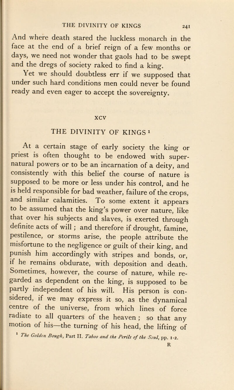 THE DIVINITY OF KINGS And where death stared the luckless monarch in the face at the end of a brief reign of a few months or days, we need not wonder that gaols had to be swept and the dregs of society raked to find a king. Yet we should doubtless err if we supposed that under such hard conditions men could never be found ready and even eager to accept the sovereignty. xcv THE DIVINITY OF KINGS1 At a certain stage of early society the king or priest is often thought to be endowed with super¬ natural powers or to be an incarnation of a deity, and consistently with this belief the course of nature is supposed to be more or less under his control, and he is held responsible for bad weather, failure of the crops, and simdar calamities. To some extent it appears to be assumed that the king’s power over nature, like that over his subjects and slaves, is exerted through definite acts of will ; and therefore if drought, famine, pestilence, or storms arise, the people attribute the misfortune to the negligence or guilt of their king, and punish him accordingly with stripes and bonds, or, if he remains obdurate, with deposition and death. Sometimes, however, the course of nature, while re¬ garded as dependent on the king, is supposed to be partly independent of his will. His person is con¬ sidered, if we may express it so, as the dynamical centre of the universe, from which lines of force radiate to all quarters of the heaven ; so that any motion of his—the turning of his head, the lifting of The Golden Dough, Part II. Taboo and the Perils of the Soul, pp. 1-2. R