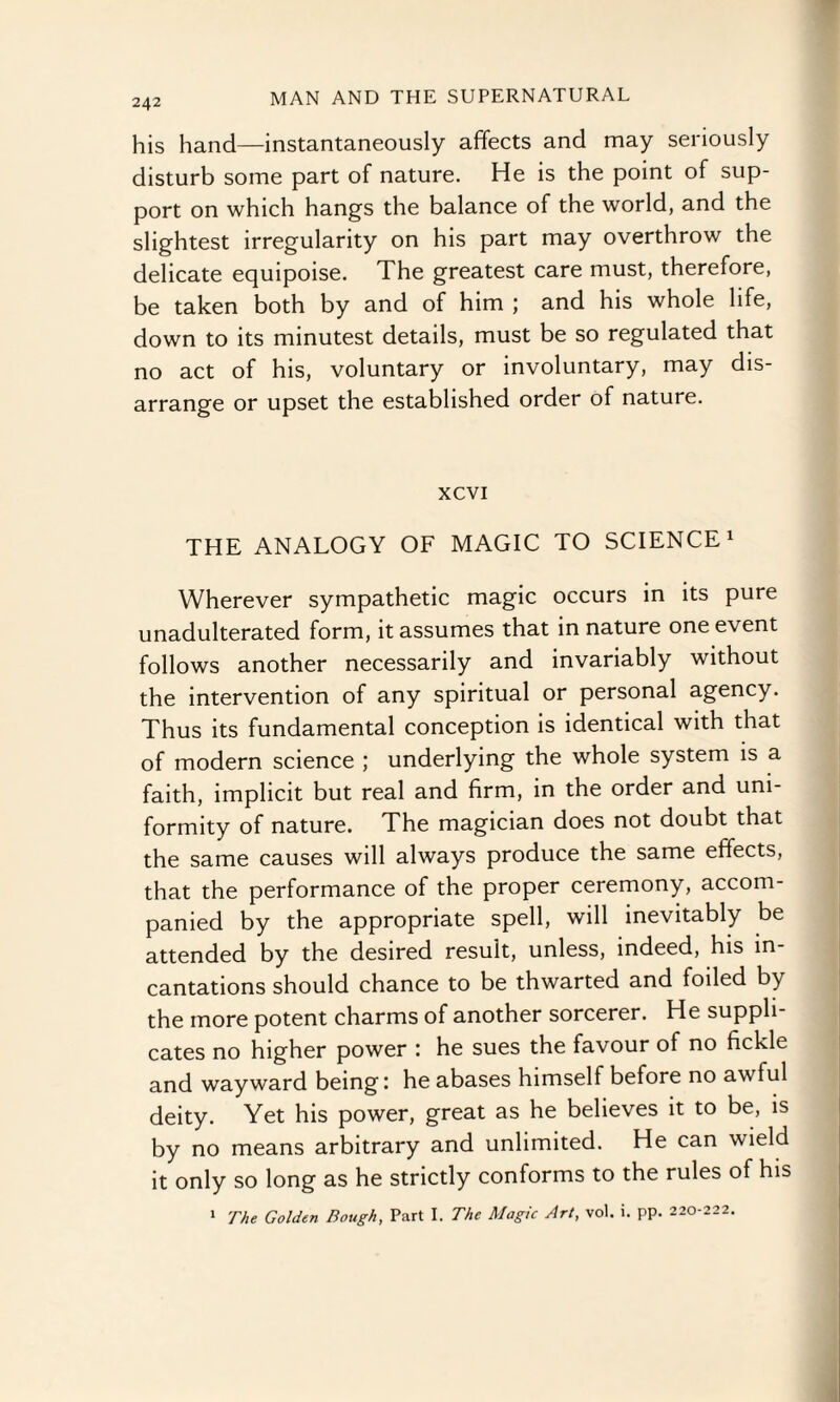 his hand—instantaneously affects and may seriously disturb some part of nature. He is the point of sup¬ port on which hangs the balance of the world, and the slightest irregularity on his part may overthrow the delicate equipoise. The greatest care must, therefore, be taken both by and of him ; and his whole life, down to its minutest details, must be so regulated that no act of his, voluntary or involuntary, may dis¬ arrange or upset the established order of nature. xcvi THE ANALOGY OF MAGIC TO SCIENCE1 Wherever sympathetic magic occurs in its pure unadulterated form, it assumes that in nature one event follows another necessarily and invariably without the intervention of any spiritual or personal agency. Thus its fundamental conception is identical with that of modern science ; underlying the whole system is a faith, implicit but real and firm, in the order and uni¬ formity of nature. The magician does not doubt that the same causes will always produce the same effects, that the performance of the proper ceremony, accom¬ panied by the appropriate spell, will inevitably be attended by the desired result, unless, indeed, his in¬ cantations should chance to be thwarted and foiled by the more potent charms of another sorcerer. He suppli¬ cates no higher power : he sues the favour of no fickle and wayward being: he abases himself before no awful deity. Yet his power, great as he believes it to be, is by no means arbitrary and unlimited. He can wield it only so long as he strictly conforms to the rules of his