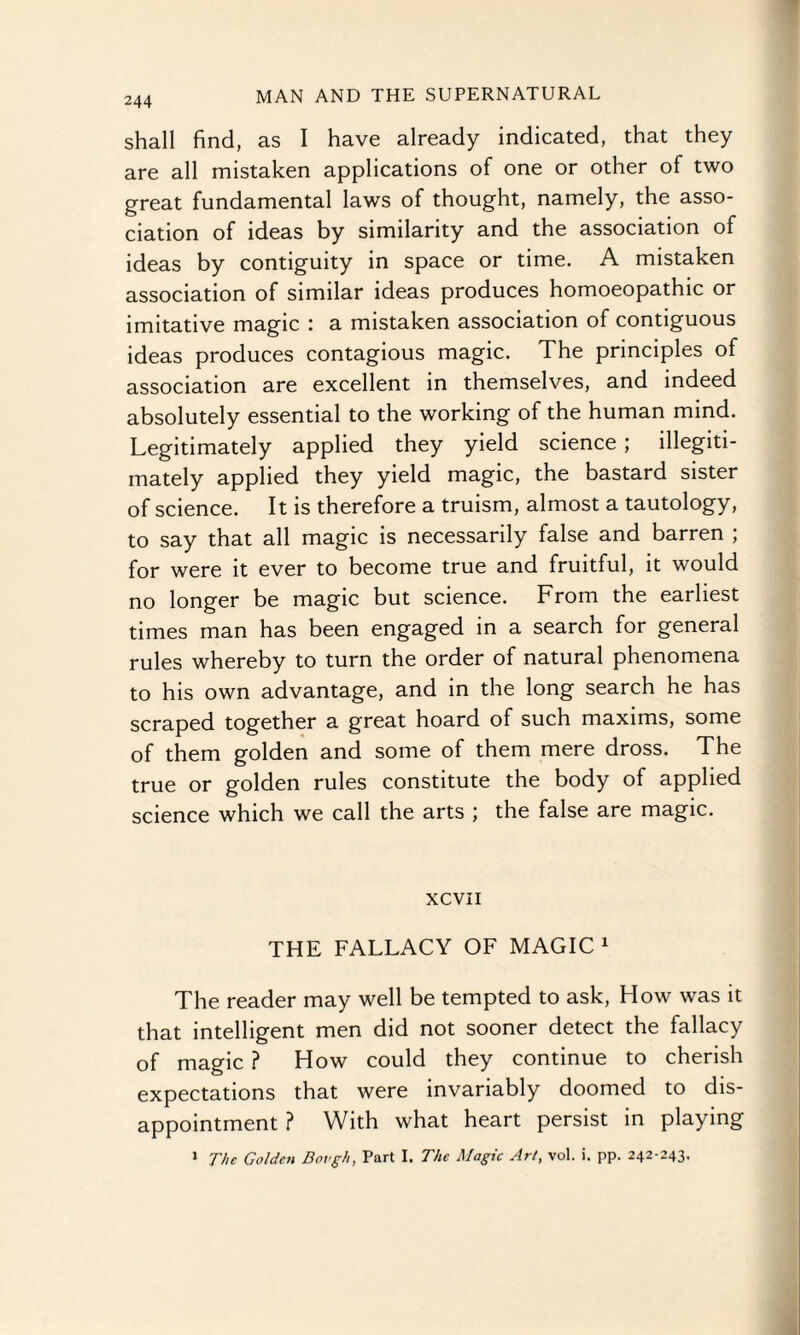 shall find, as I have already indicated, that they are all mistaken applications of one or other of two great fundamental laws of thought, namely, the asso¬ ciation of ideas by similarity and the association of ideas by contiguity in space or time. A mistaken association of similar ideas produces homoeopathic or imitative magic : a mistaken association of contiguous ideas produces contagious magic. The principles of association are excellent in themselves, and indeed absolutely essential to the working of the human mind. Legitimately applied they yield science; illegiti¬ mately applied they yield magic, the bastard sister of science. It is therefore a truism, almost a tautology, to say that all magic is necessarily false and barren ; for were it ever to become true and fruitful, it would no longer be magic but science. From the earliest times man has been engaged in a search for general rules whereby to turn the order of natural phenomena to his own advantage, and in the long search he has scraped together a great hoard of such maxims, some of them golden and some of them mere dross. The true or golden rules constitute the body of applied science which we call the arts ; the false are magic. xcvn THE FALLACY OF MAGIC 1 The reader may well be tempted to ask, How was it that intelligent men did not sooner detect the fallacy of magic ? How could they continue to cherish expectations that were invariably doomed to dis¬ appointment ? With what heart persist in playing