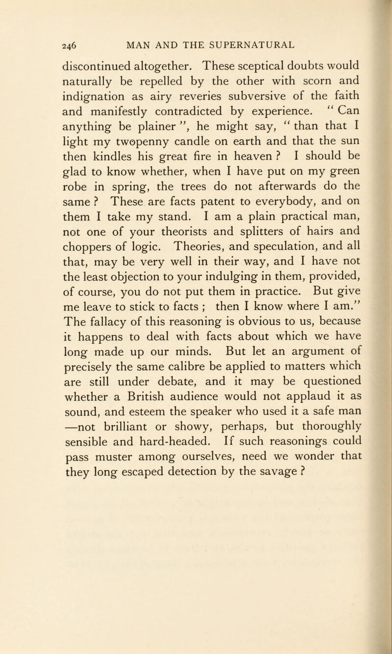 discontinued altogether. These sceptical doubts would naturally be repelled by the other with scorn and indignation as airy reveries subversive of the faith and manifestly contradicted by experience. “ Can anything be plainer ”, he might say, “ than that I light my twopenny candle on earth and that the sun then kindles his great fire in heaven ? I should be glad to know whether, when I have put on my green robe in spring, the trees do not afterwards do the same ? These are facts patent to everybody, and on them I take my stand. I am a plain practical man, not one of your theorists and splitters of hairs and choppers of logic. Theories, and speculation, and all that, may be very well in their way, and I have not the least objection to your indulging in them, provided, of course, you do not put them in practice. But give me leave to stick to facts ; then I know where I am.” The fallacy of this reasoning is obvious to us, because it happens to deal with facts about which we have long made up our minds. But let an argument of precisely the same calibre be applied to matters which are still under debate, and it may be questioned whether a British audience would not applaud it as sound, and esteem the speaker who used it a safe man —not brilliant or showy, perhaps, but thoroughly sensible and hard-headed. If such reasonings could pass muster among ourselves, need we wonder that they long escaped detection by the savage ?