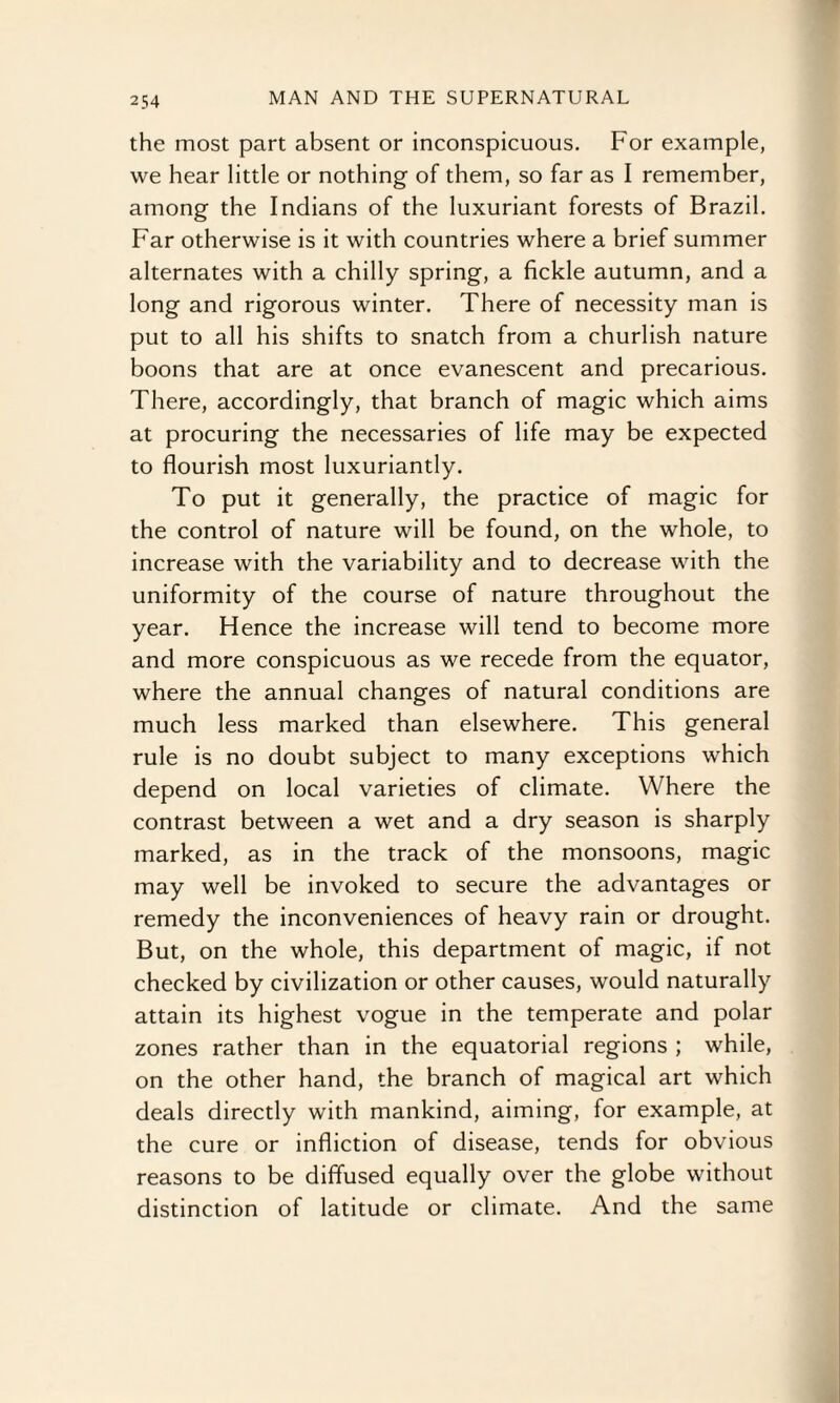 the most part absent or inconspicuous. For example, we hear little or nothing of them, so far as I remember, among the Indians of the luxuriant forests of Brazil. Far otherwise is it with countries where a brief summer alternates with a chilly spring, a fickle autumn, and a long and rigorous winter. There of necessity man is put to all his shifts to snatch from a churlish nature boons that are at once evanescent and precarious. There, accordingly, that branch of magic which aims at procuring the necessaries of life may be expected to flourish most luxuriantly. To put it generally, the practice of magic for the control of nature will be found, on the whole, to increase with the variability and to decrease with the uniformity of the course of nature throughout the year. Hence the increase will tend to become more and more conspicuous as we recede from the equator, where the annual changes of natural conditions are much less marked than elsewhere. This general rule is no doubt subject to many exceptions which depend on local varieties of climate. Where the contrast between a wet and a dry season is sharply marked, as in the track of the monsoons, magic may well be invoked to secure the advantages or remedy the inconveniences of heavy rain or drought. But, on the whole, this department of magic, if not checked by civilization or other causes, would naturally attain its highest vogue in the temperate and polar zones rather than in the equatorial regions ; while, on the other hand, the branch of magical art which deals directly with mankind, aiming, for example, at the cure or infliction of disease, tends for obvious reasons to be diffused equally over the globe without distinction of latitude or climate. And the same