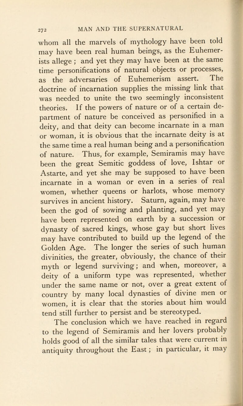 whom all the marvels of mythology have been told may have been real human beings, as the Euhemer- ists allege ; and yet they may have been at the same time personifications of natural objects or processes, as the adversaries of Euhemerism assert. The doctrine of incarnation supplies the missing link that was needed to unite the two seemingly inconsistent theories. If the powers of nature or of a certain de¬ partment of nature be conceived as personified in a deity, and that deity can become incarnate in a man or woman, it is obvious that the incarnate deity is at the same time a real human being and a personification of nature. Thus, for example, Semiramis may have been the great Semitic goddess of love, Ishtar or Astarte, and yet she may be supposed to have been incarnate in a woman or even in a series of real women, whether queens or harlots, whose memory survives in ancient history. Saturn, again, may have been the god of sowing and planting, and yet may have been represented on earth by a succession or dynasty of sacred kings, whose gay but short lives may have contributed to build up the legend of the Golden Age. The longer the series of such human divinities, the greater, obviously, the chance of their myth or legend surviving; and when, moreover, a deity of a uniform type was represented, whether under the same name or not, over a great extent of country by many local dynasties of divine men or women, it is clear that the stories about him would tend still further to persist and be stereotyped. The conclusion which we have reached in regard to the legend of Semiramis and her lovers probably holds good of all the similar tales that were current in antiquity throughout the East ; in particular, it may