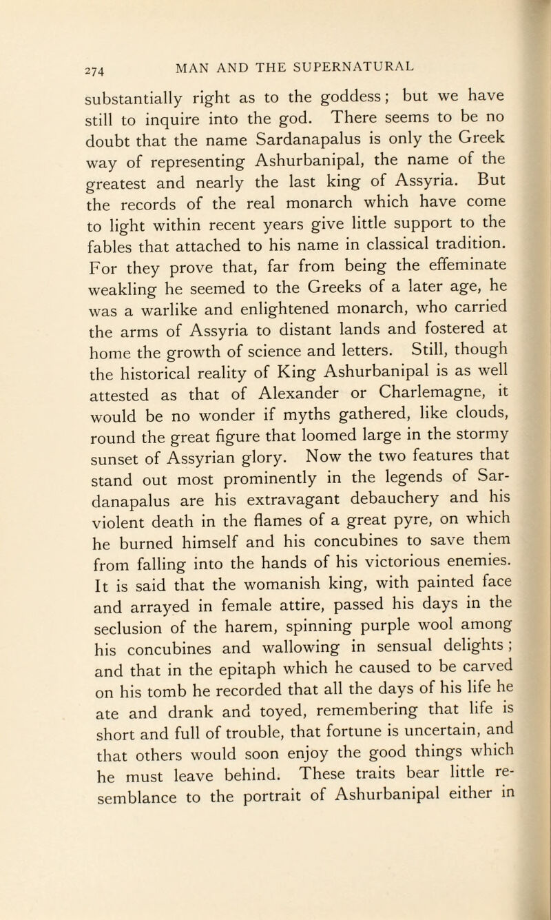 substantially right as to the goddess; but we have still to inquire into the god. There seems to be no doubt that the name Sardanapalus is only the Greek way of representing Ashurbanipal, the name of the greatest and nearly the last king of Assyria. But the records of the real monarch which have come to light within recent years give little support to the fables that attached to his name in classical tradition. For they prove that, far from being the effeminate weakling he seemed to the Greeks of a later age, he was a warlike and enlightened monarch, who carried the arms of Assyria to distant lands and fostered at home the growth of science and letters. Still, though the historical reality of King Ashurbanipal is as well attested as that of Alexander or Charlemagne, it would be no wonder if myths gathered, like clouds, round the great figure that loomed large in the stormy sunset of Assyrian glory. Now the two features that stand out most prominently in the legends of Sar¬ danapalus are his extravagant debauchery and his violent death in the flames of a great pyre, on which he burned himself and his concubines to save them from falling into the hands of his victorious enemies. It is said that the womanish king, with painted face and arrayed in female attire, passed his days in the seclusion of the harem, spinning purple wool among his concubines and wallowing in sensual delights; and that in the epitaph which he caused to be carved on his tomb he recorded that all the days of his life he ate and drank and toyed, remembering that life is short and full of trouble, that fortune is uncertain, and that others would soon enjoy the good things which he must leave behind. These traits bear little re¬ semblance to the portrait of Ashurbanipal either in