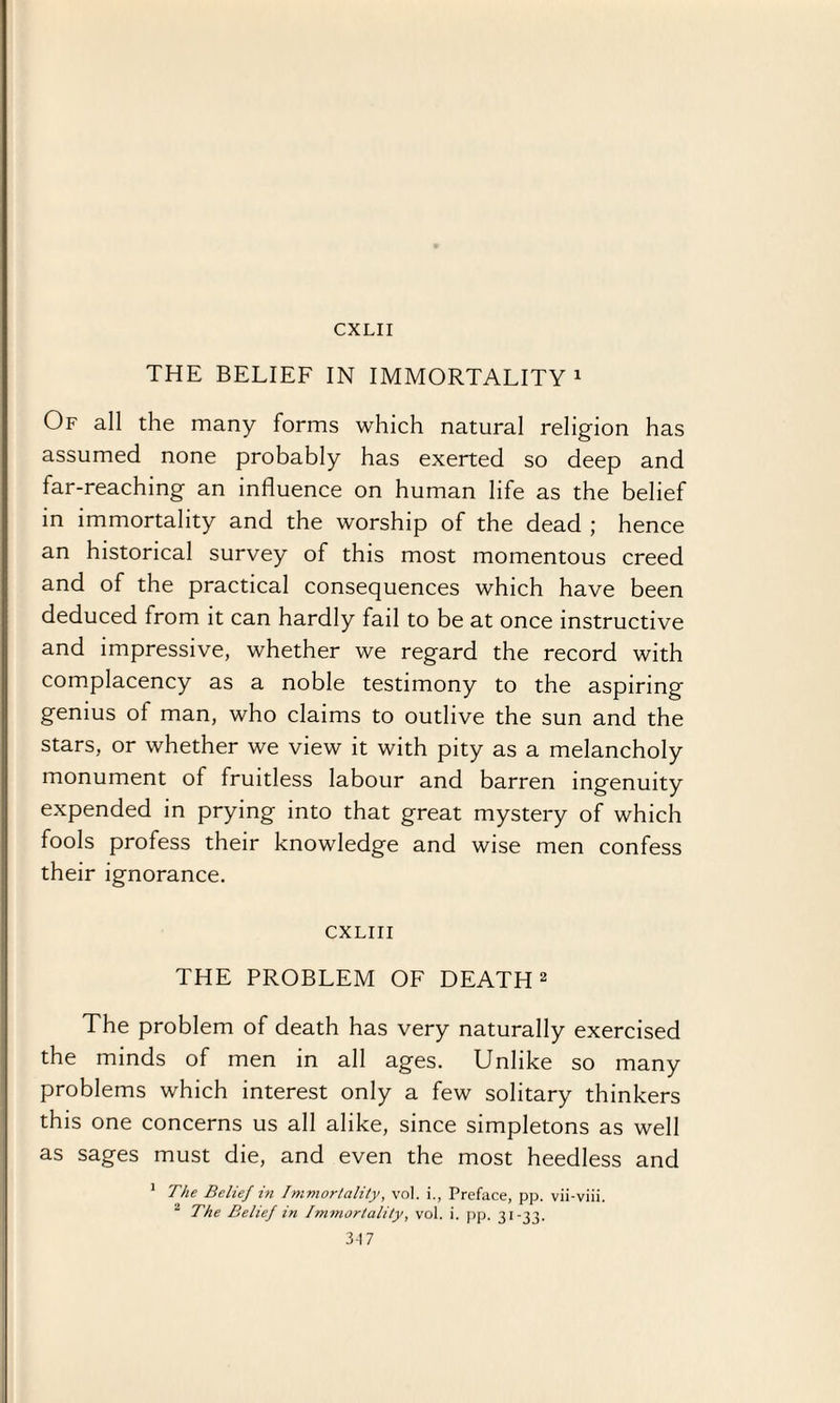 CXLII THE BELIEF IN IMMORTALITY1 Of all the many forms which natural religion has assumed none probably has exerted so deep and far-reaching an influence on human life as the belief in immortality and the worship of the dead ; hence an historical survey of this most momentous creed and of the practical consequences which have been deduced from it can hardly fail to be at once instructive and impressive, whether we regard the record with complacency as a noble testimony to the aspiring genius of man, who claims to outlive the sun and the stars, or whether we view it with pity as a melancholy monument of fruitless labour and barren ingenuity expended in prying into that great mystery of which fools profess their knowledge and wise men confess their ignorance. CXLIII THE PROBLEM OF DEATH 2 The problem of death has very naturally exercised the minds of men in all ages. Unlike so many problems which interest only a few solitary thinkers this one concerns us all alike, since simpletons as well as sages must die, and even the most heedless and 1 The Belief in Immortality, vol. i., Preface, pp. vii-viii. 2 The Belief in Immortality, vol. i. pp. 31-33. 3-17