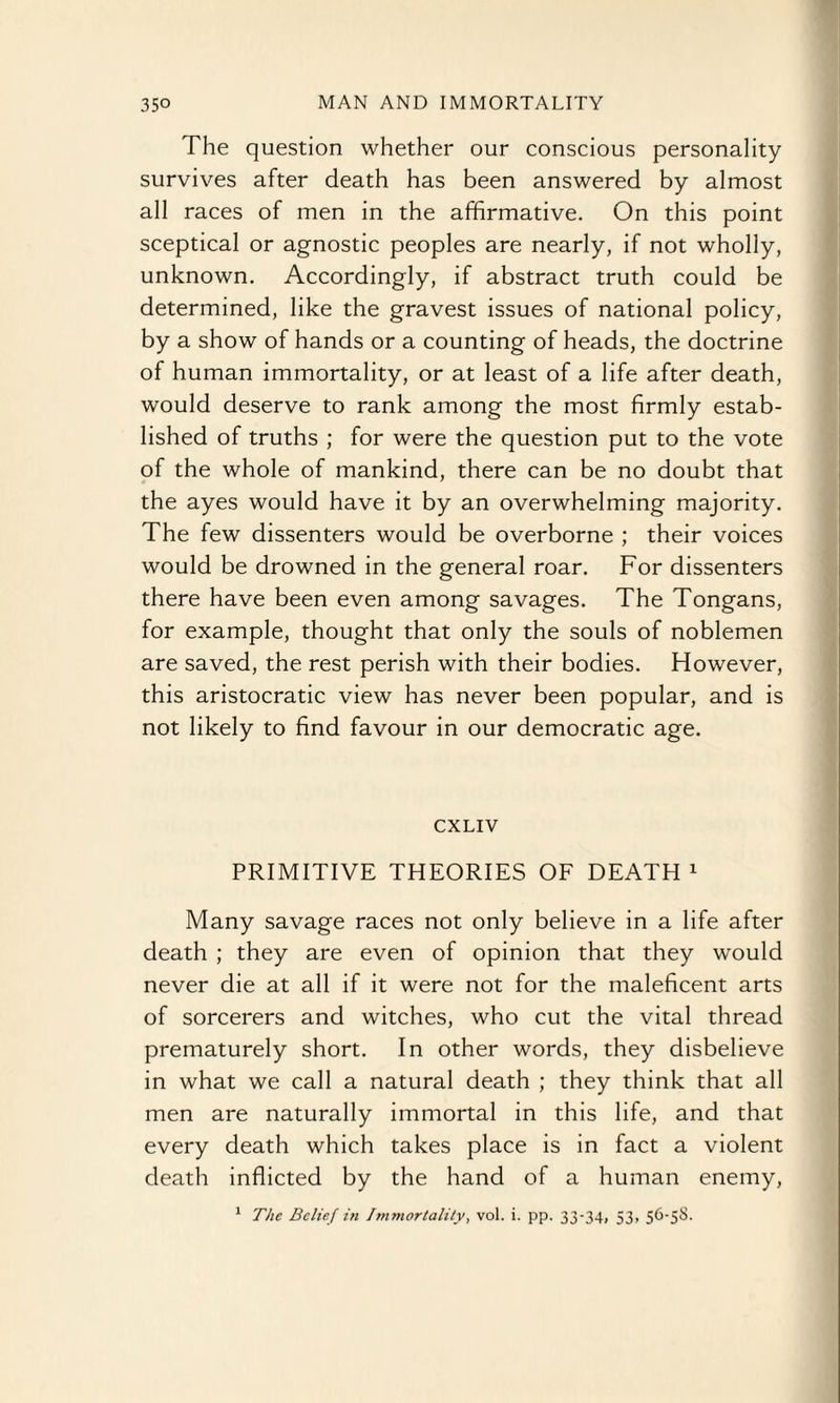 The question whether our conscious personality survives after death has been answered by almost all races of men in the affirmative. On this point sceptical or agnostic peoples are nearly, if not wholly, unknown. Accordingly, if abstract truth could be determined, like the gravest issues of national policy, by a show of hands or a counting of heads, the doctrine of human immortality, or at least of a life after death, would deserve to rank among the most firmly estab¬ lished of truths ; for were the question put to the vote of the whole of mankind, there can be no doubt that the ayes would have it by an overwhelming majority. The few dissenters would be overborne ; their voices would be drowned in the general roar. For dissenters there have been even among savages. The Tongans, for example, thought that only the souls of noblemen are saved, the rest perish with their bodies. However, this aristocratic view has never been popular, and is not likely to find favour in our democratic age. CXLIV PRIMITIVE THEORIES OF DEATH 1 Many savage races not only believe in a life after death ; they are even of opinion that they would never die at all if it were not for the maleficent arts of sorcerers and witches, who cut the vital thread prematurely short. In other words, they disbelieve in what we call a natural death ; they think that all men are naturally immortal in this life, and that every death which takes place is in fact a violent death inflicted by the hand of a human enemy, 1 The Belief in Immortality, vol. i. pp. 33-34, 53, 56-58.