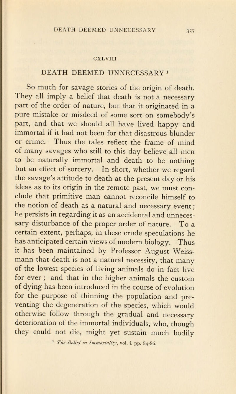 DEATH DEEMED UNNECESSARY CXLVIII DEATH DEEMED UNNECESSARY1 So much for savage stories of the origin of death. They all imply a belief that death is not a necessary part of the order of nature, but that it originated in a pure mistake or misdeed of some sort on somebody’s part, and that we should all have lived happy and immortal if it had not been for that disastrous blunder or crime. Thus the tales reflect the frame of mind of many savages who still to this day believe all men to be naturally immortal and death to be nothing but an effect of sorcery. In short, whether we regard the savage’s attitude to death at the present day or his ideas as to its origin in the remote past, we must con¬ clude that primitive man cannot reconcile himself to the notion of death as a natural and necessary event ; he persists in regarding it as an accidental and unneces¬ sary disturbance of the proper order of nature. To a certain extent, perhaps, in these crude speculations he has anticipated certain views of modern biology. Thus it has been maintained by Professor August Weiss- mann that death is not a natural necessity, that many of the lowest species of living animals do in fact live for ever ; and that in the higher animals the custom of dying has been introduced in the course of evolution for the purpose of thinning the population and pre¬ venting the degeneration of the species, which would otherwise follow through the gradual and necessary deterioration of the immortal individuals, who, though they could not die, might yet sustain much bodily 1 The Belief in Immortality, vol. i. pp. S4-S6.