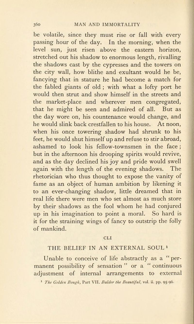 be volatile, since they must rise or fall with every passing hour of the day. In the morning, when the level sun, just risen above the eastern horizon, stretched out his shadow to enormous length, rivalling the shadows cast by the cypresses and the towers on the city wall, how blithe and exultant would he be, fancying that in stature he had become a match for the fabled giants of old ; with what a lofty port he would then strut and show himself in the streets and the market-place and wherever men congregated, that he might be seen and admired of all. But as the day wore on, his countenance would change, and he would slink back crestfallen to his house. At noon, when his once towering shadow had shrunk to his feet, he would shut himself up and refuse to stir abroad, ashamed to look his fellow-townsmen in the face ; but in the afternoon his drooping spirits would revive, and as the day declined his joy and pride would swell again with the length of the evening shadows. The rhetorician who thus thought to expose the vanity of fame as an object of human ambition by likening it to an ever-changing shadow, little dreamed that in real life there were men who set almost as much store by their shadows as the fool whom he had conjured up in his imagination to point a moral. So hard is it for the straining wings of fancy to outstrip the folly of mankind. CLI THE BELIEF IN AN EXTERNAL SOUL1 Unable to conceive of life abstractly as a “per¬ manent possibility of sensation ” or a “ continuous adjustment of internal arrangements to external 1