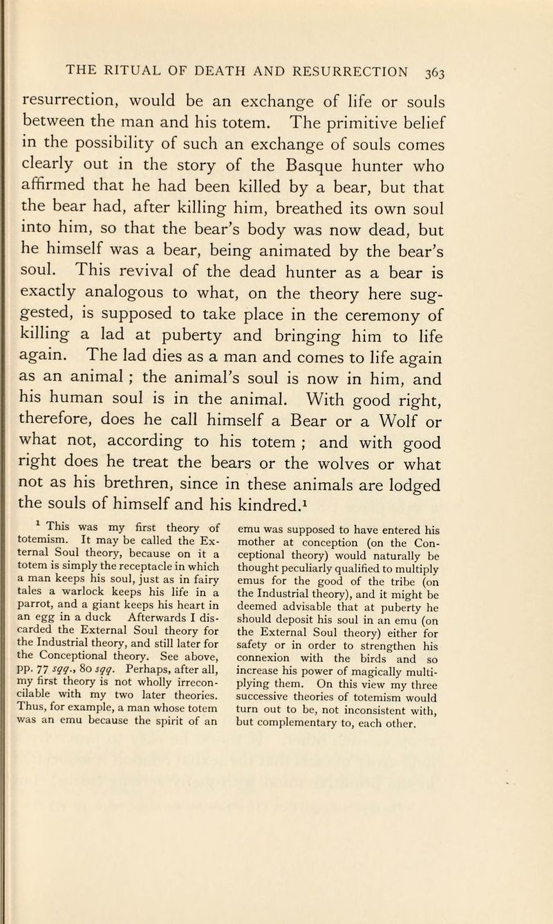 resurrection, would be an exchange of life or souls between the man and his totem. The primitive belief in the possibility of such an exchange of souls comes clearly out in the story of the Basque hunter who affirmed that he had been killed by a bear, but that the bear had, after killing him, breathed its own soul into him, so that the bear’s body was now dead, but he himself was a bear, being animated by the bear’s soul. This revival of the dead hunter as a bear is exactly analogous to what, on the theory here sug¬ gested, is supposed to take place in the ceremony of killing a lad at puberty and bringing him to life again. The lad dies as a man and comes to life again as an animal ; the animal’s soul is now in him, and his human soul is in the animal. With good right, therefore, does he call himself a Bear or a Wolf or what not, according to his totem ; and with good right does he treat the bears or the wolves or what not as his brethren, since in these animals are lodged the souls of himself and his kindred.1 1 This was my first theory of totemism. It may be called the Ex¬ ternal Soul theory, because on it a totem is simply the receptacle in which a man keeps his soul, just as in fairy tales a warlock keeps his life in a parrot, and a giant keeps his heart in an egg in a duck Afterwards I dis¬ carded the External Soul theory for the Industrial theory, and still later for the Conceptional theory. See above, pp. 77 sqq., 80 sqq. Perhaps, after all, my first theory is not wholly irrecon¬ cilable with my two later theories. Thus, for example, a man whose totem was an emu because the spirit of an emu was supposed to have entered his mother at conception (on the Con¬ ceptional theory) would naturally be thought peculiarly qualified to multiply emus for the good of the tribe (on the Industrial theory), and it might be deemed advisable that at puberty he should deposit his soul in an emu (on the External Soul theory) either for safety or in order to strengthen his connexion with the birds and so increase his power of magically multi- plying them. On this view my three successive theories of totemism would turn out to be, not inconsistent with, but complementary to, each other.