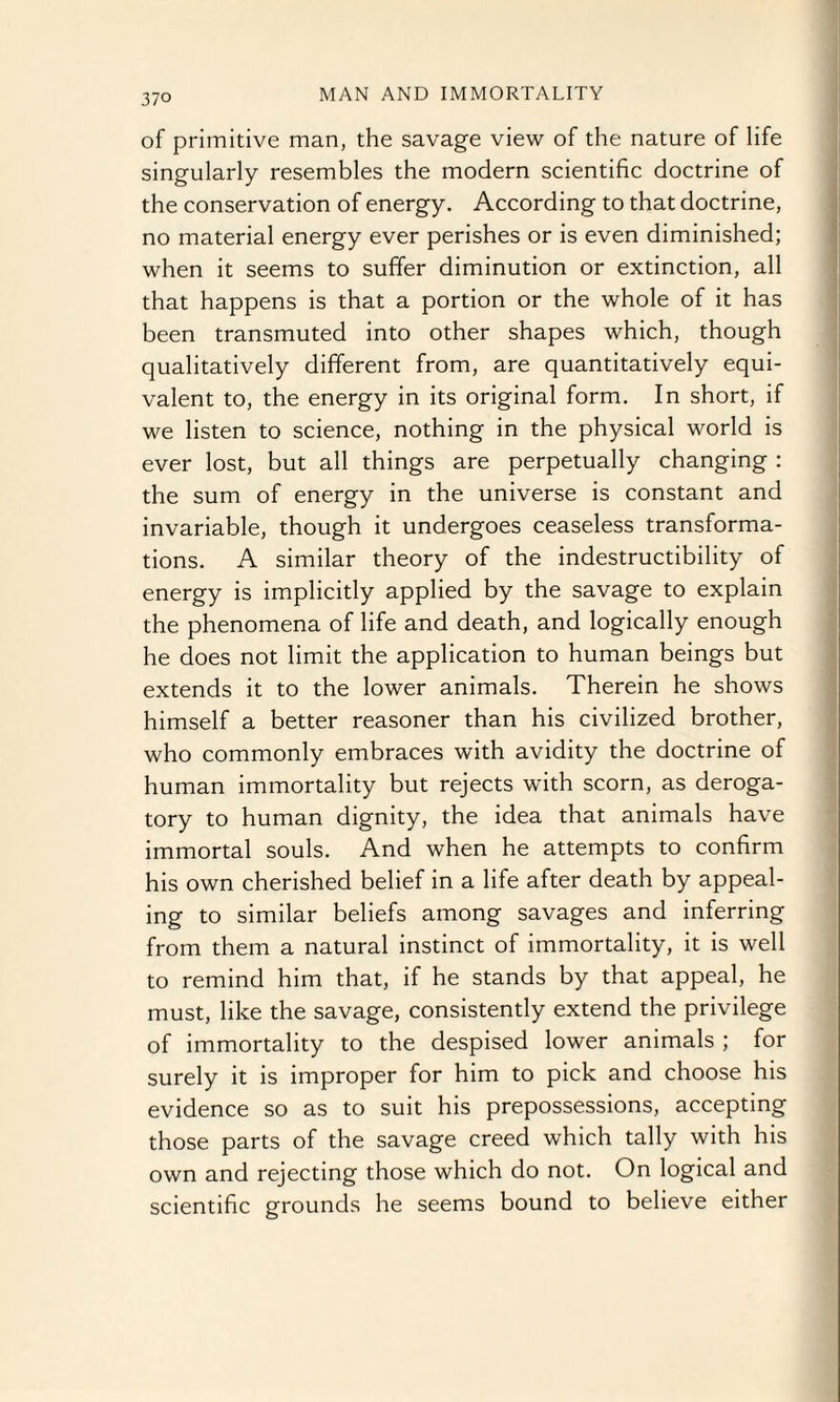 of primitive man, the savage view of the nature of life singularly resembles the modern scientific doctrine of the conservation of energy. According to that doctrine, no material energy ever perishes or is even diminished; when it seems to suffer diminution or extinction, all that happens is that a portion or the whole of it has been transmuted into other shapes which, though qualitatively different from, are quantitatively equi¬ valent to, the energy in its original form. In short, if we listen to science, nothing in the physical world is ever lost, but all things are perpetually changing : the sum of energy in the universe is constant and invariable, though it undergoes ceaseless transforma¬ tions. A similar theory of the indestructibility of energy is implicitly applied by the savage to explain the phenomena of life and death, and logically enough he does not limit the application to human beings but extends it to the lower animals. Therein he shows himself a better reasoner than his civilized brother, who commonly embraces with avidity the doctrine of human immortality but rejects with scorn, as deroga¬ tory to human dignity, the idea that animals have immortal souls. And when he attempts to confirm his own cherished belief in a life after death by appeal¬ ing to similar beliefs among savages and inferring from them a natural instinct of immortality, it is well to remind him that, if he stands by that appeal, he must, like the savage, consistently extend the privilege of immortality to the despised lower animals ; for surely it is improper for him to pick and choose his evidence so as to suit his prepossessions, accepting those parts of the savage creed which tally with his own and rejecting those which do not. On logical and scientific grounds he seems bound to believe either