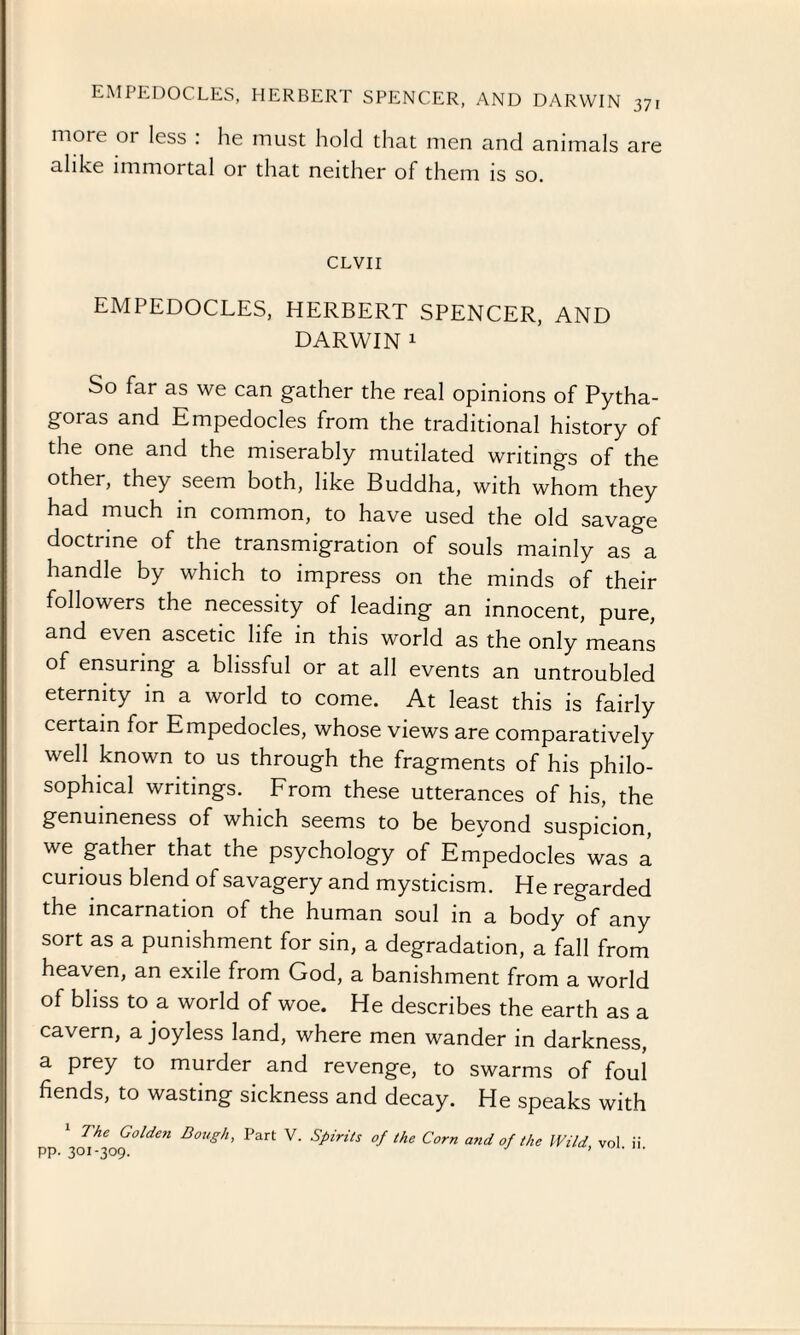 more 01 less : he must hold that men and animals are alike immortal or that neither of them is so. CLVII EMPEDOCLES, HERBERT SPENCER, AND DARWIN 1 So far as we can gather the real opinions of Pytha¬ goras and Empedocles from the traditional history of the one and the miserably mutilated writings of the other, they seem both, like Buddha, with whom they had much in common, to have used the old savage doctrine of the transmigration of souls mainly as a handle by which to impress on the minds of their followers the necessity of leading an innocent, pure, and even ascetic life in this world as the only means of ensuring a blissful or at all events an untroubled eternity in a world to come. At least this is fairly certain for Empedocles, whose views are comparatively well known to us through the fragments of his philo¬ sophical writings. From these utterances of his, the genuineness of which seems to be beyond suspicion, we gather that the psychology of Empedocles was a curious blend of savagery and mysticism. He regarded the incarnation of the human soul in a body of any sort as a punishment for sin, a degradation, a fall from heaven, an exile from God, a banishment from a world of bliss to a world of woe. He describes the earth as a cavern, a joyless land, where men wander in darkness, a prey to murder and revenge, to swarms of foul fiends, to wasting sickness and decay. He speaks with 1 The Golden Dough, Part V. Spirits of the Corn and of the Wild vol ii PP- 30I-309- ’