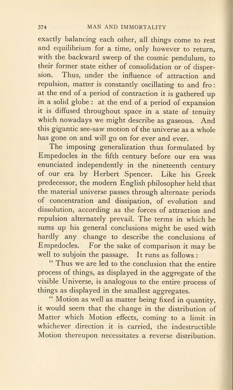 exactly balancing each other, all things come to rest and equilibrium for a time, only however to return, with the backward sweep of the cosmic pendulum, to their former state either of consolidation or of disper¬ sion. Thus, under the influence of attraction and repulsion, matter is constantly oscillating to and fro : at the end of a period of contraction it is gathered up in a solid globe : at the end of a period of expansion it is diffused throughout space in a state of tenuity which nowadays we might describe as gaseous. And this gigantic see-saw motion of the universe as a whole has gone on and will go on for ever and ever. The imposing generalization thus formulated by Empedocles in the fifth century before our era was enunciated independently in the nineteenth century of our era by Herbert Spencer. Like his Greek predecessor, the modern English philosopher held that the material universe passes through alternate periods of concentration and dissipation, of evolution and dissolution, according as the forces of attraction and repulsion alternately prevail. The terms in which he sums up his general conclusions might be used with hardly any change to describe the conclusions of Empedocles. For the sake of comparison it may be well to subjoin the passage. It runs as follows : “ Thus we are led to the conclusion that the entire process of things, as displayed in the aggregate of the visible Universe, is analogous to the entire process of things as displayed in the smallest aggregates. Motion as well as matter being fixed in quantity, it would seem that the change in the distribution of Matter which Motion effects, coming to a limit in whichever direction it is carried, the indestructible Motion thereupon necessitates a reverse distribution.